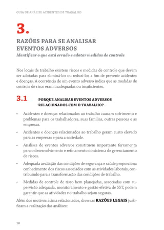 GUIA DE ANÁLISE ACIDENTES DE TRABALHO
10
3.
RAZÕES PARA SE ANALISAR
EVENTOS ADVERSOS
Identificar o que está errado e adotar medidas de controle
Nos locais de trabalho existem riscos e medidas de controle que devem
ser adotadas para eliminá-los ou reduzi-los a fim de prevenir acidentes
e doenças. A ocorrência de um evento adverso indica que as medidas de
controle de risco eram inadequadas ou insuficientes.
3.1 PORQUE ANALISAR EVENTOS ADVERSOS
RELACIONADOS COM O TRABALHO?
•	 Acidentes e doenças relacionados ao trabalho causam sofrimento e
problemas para os trabalhadores, suas famílias, outras pessoas e as
empresas.
•	 Acidentes e doenças relacionados ao trabalho geram custo elevado
para as empresas e para a sociedade.
•	 Análises de eventos adversos constituem importante ferramenta
para o desenvolvimento e refinamento do sistema de gerenciamento
de riscos.
•	 Adequada avaliação das condições de segurança e saúde proporciona
conhecimento dos riscos associados com as atividades laborais, con-
tribuindo para a transformação das condições de trabalho.
•	 Medidas de controle de risco bem planejadas, associadas com su-
pervisão adequada, monitoramento e gestão efetiva de SST, podem
garantir que as atividades no trabalho sejam seguras.
Além dos motivos acima relacionados, diversas RAZÕES LEGAIS justi-
ficam a realização das análises:
 