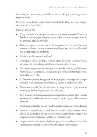 GUIA DE ANÁLISE ACIDENTES DE TRABALHO
23
As anotações devem ser guardadas ao menos até que a investigação es-
teja concluída.
O tempo e os esforços despendidos na coleta de dados deve ser propor-
cional ao nível de análise.
RECOMENDA-SE:
•	 Preservar o local e, sempre que necessário, paralisar o trabalho, proi-
bindo o acesso de pessoas não autorizadas até que a equipe de análi-
se chegue à cena do evento;
•	 Não remover ou instalar materiais, equipamentos ou proteções após
o evento adverso - simulações ou fraudes podem levar a análises fal-
sas e à repetição do acidente;
•	 Iniciar a análise no próprio local;
•	 Começar a coleta de dados o mais breve possível - a memória das
pessoas entrevistadas possibilitará relatos mais precisos;
•	 Esclarecer às pessoas os objetivos e etapas da análise, explicitando a
importância da colaboração daqueles que tenham informações rela-
cionadas ao evento;
•	 Elaborar esquemas, fotografar e filmar, registrando aspectos que po-
dem ser relevantes na compreensão de como o evento ocorreu;
•	 Descrever instalações, localização de máquinas e equipamentos,
condições de iluminação, nível de ruído, etc.;
•	 Se o acidente envolver máquinas ou equipamentos. anotar tipo, modelo,
proteções, forma de acionamento, de alimentação, registro das manuten-
ções, etc.;
•	 Descrever as tarefas e as atividades relacionadas ao evento adverso;
•	 Identificar, em relação às condições de trabalho habituais sem a ocor-
rência de acidente, o que alterou ou variou, verificando as razões das
origens dessas mudanças (analisar o trabalho real);
•	 Se pertinente, descrever atividades próximas ou relacionadas - fre-
quentemente acidentes envolvem atividades em interação;
 