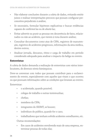 GUIA DE ANÁLISE ACIDENTES DE TRABALHO
24
•	 Não elaborar conclusões durante a coleta de dados, evitando emitir
juízos e realizar interpretações precoces que possam configurar pre-
conceitos prejudiciais à análise;
•	 Se necessário, formular hipóteses explicativas e buscar evidências
capazes de confirmá-las ou de afastá-las;
•	 Evitar advertir ou punir as pessoas em decorrência de fatos, relacio-
nados ou não ao acidente, que vierem à tona durante análise;
•	 Consultar documentos como atas de CIPA, registros de manuten-
ção, registros de acidentes pregressos, informações da área médica,
dentre outros;
•	 Analisar jornada, descanso, ritmo e carga de trabalho em período
considerado adequado para analisar o impacto da fadiga no evento.
Entrevistas
A coleta de dados demanda a realização de entrevistas com vários inter-
locutores, de diversos níveis hierárquicos.
Deve-se conversar com todos que possam contribuir para o esclareci-
mento do evento, especialmente com aqueles que viram o que ocorreu
ou que possuam informações sobre as condições que levaram ao evento.
Entrevistar:
•	 o acidentado, quando possível;
•	 colegas de trabalho e outras testemunhas;
•	 chefias;
•	 membros da CIPA;
•	 integrantes do SESMT, se houver;
•	 indivíduos do público, quando for o caso;
•	 trabalhadores que tenham sofrido acidentes semelhantes, etc.
Outras recomendações:
•	 Em casos de acidentes envolvendo mais de uma empresa, en-
trevistar pessoas de todas elas;
 