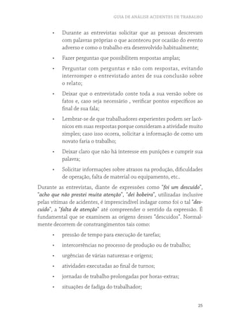 GUIA DE ANÁLISE ACIDENTES DE TRABALHO
25
•	 Durante as entrevistas solicitar que as pessoas descrevam
com palavras próprias o que aconteceu por ocasião do evento
adverso e como o trabalho era desenvolvido habitualmente;
•	 Fazer perguntas que possibilitem respostas amplas;
•	 Perguntar com perguntas e não com respostas, evitando
interromper o entrevistado antes de sua conclusão sobre
o relato;
•	 Deixar que o entrevistado conte toda a sua versão sobre os
fatos e, caso seja necessário , verificar pontos específicos ao
final de sua fala;
•	 Lembrar-se de que trabalhadores experientes podem ser lacô-
nicos em suas respostas porque consideram a atividade muito
simples; caso isso ocorra, solicitar a informação de como um
novato faria o trabalho;
•	 Deixar claro que não há interesse em punições e cumprir sua
palavra;
•	 Solicitar informações sobre atrasos na produção, dificuldades
de operação, falta de material ou equipamento, etc..
Durante as entrevistas, diante de expressões como “foi um descuido”,
“acho que não prestei muita atenção”, “dei bobeira”, utilizadas inclusive
pelas vítimas de acidentes, é imprescindível indagar como foi o tal “des-
cuido”, a “falta de atenção” até compreender o sentido da expressão. É
fundamental que se examinem as origens desses “descuidos”. Normal-
mente decorrem de constrangimentos tais como:
•	 pressão de tempo para execução de tarefas;
•	 intercorrências no processo de produção ou de trabalho;
•	 urgências de várias naturezas e origens;
•	 atividades executadas ao final de turnos;
•	 jornadas de trabalho prolongadas por horas-extras;
•	 situações de fadiga do trabalhador;
 