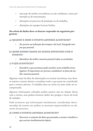 GUIA DE ANÁLISE ACIDENTES DE TRABALHO
26
•	 execução de tarefas secundárias ou não cotidianas, como por
exemplo as de manutenção;
•	 alterações no processo de produção ou de trabalho;
•	 alterações em equipes/turnos/chefias.
Na coleta de dados deve-se buscar responder às seguintes per-
guntas:
a) QUANDO E ONDE O EVENTO ADVERSO ACONTECEU?
•	 Ser preciso na indicação dos tempos e do local. Fotografe sem-
pre que possível.
b) QUEM SOFREU DANOS OU ESTAVA ENVOLVIDO COM O
EVENTO?
•	 Identificar da melhor maneira possível todos os envolvidos.
c) O QUE ACONTECEU?
•	 Descobrir o que aconteceu pode envolver certo trabalho inves-
tigativo. É importante ser preciso e estabelecer os fatos da me-
lhor maneira possível.
Algumas vezes há falta de informações ou muitas incertezas, mas deve-
se manter a mente aberta e considerar tudo o que possa ter contribuído
para o evento adverso. O trabalho duro no início irá mais tarde ser re-
compensado.
Algumas informações coletadas podem parecer não ter relação direta
com o evento, mas podem fornecer dados dos perigos e riscos do local
de trabalho.
Pode acontecer que informações inicialmente consideradas desco-
nectadas do evento em análise se mostrem imprescindíveis no de-
correr do processo.
d) COMO O EVENTO ADVERSO ACONTECEU?
•	 Descrever o conjunto de fatos que precedeu o evento e também o
que ocorreu imediatamente depois.
 