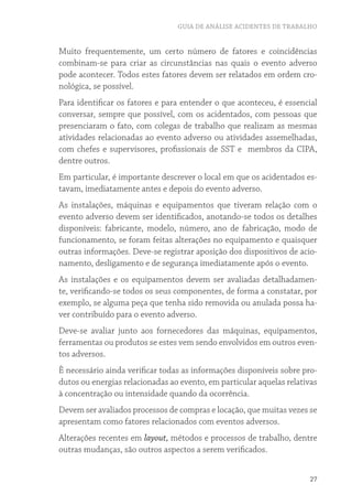 GUIA DE ANÁLISE ACIDENTES DE TRABALHO
27
Muito frequentemente, um certo número de fatores e coincidências
combinam-se para criar as circunstâncias nas quais o evento adverso
pode acontecer. Todos estes fatores devem ser relatados em ordem cro-
nológica, se possível.
Para identificar os fatores e para entender o que aconteceu, é essencial
conversar, sempre que possível, com os acidentados, com pessoas que
presenciaram o fato, com colegas de trabalho que realizam as mesmas
atividades relacionadas ao evento adverso ou atividades assemelhadas,
com chefes e supervisores, profissionais de SST e membros da CIPA,
dentre outros.
Em particular, é importante descrever o local em que os acidentados es-
tavam, imediatamente antes e depois do evento adverso.
As instalações, máquinas e equipamentos que tiveram relação com o
evento adverso devem ser identificados, anotando-se todos os detalhes
disponíveis: fabricante, modelo, número, ano de fabricação, modo de
funcionamento, se foram feitas alterações no equipamento e quaisquer
outras informações. Deve-se registrar aposição dos dispositivos de acio-
namento, desligamento e de segurança imediatamente após o evento.
As instalações e os equipamentos devem ser avaliadas detalhadamen-
te, verificando-se todos os seus componentes, de forma a constatar, por
exemplo, se alguma peça que tenha sido removida ou anulada possa ha-
ver contribuído para o evento adverso.
Deve-se avaliar junto aos fornecedores das máquinas, equipamentos,
ferramentas ou produtos se estes vem sendo envolvidos em outros even-
tos adversos.
È necessário ainda verificar todas as informações disponíveis sobre pro-
dutos ou energias relacionadas ao evento, em particular aquelas relativas
à concentração ou intensidade quando da ocorrência.
Devem ser avaliados processos de compras e locação, que muitas vezes se
apresentam como fatores relacionados com eventos adversos.
Alterações recentes em layout, métodos e processos de trabalho, dentre
outras mudanças, são outros aspectos a serem verificados.
 