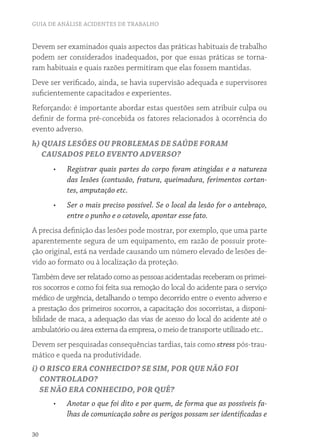 GUIA DE ANÁLISE ACIDENTES DE TRABALHO
30
Devem ser examinados quais aspectos das práticas habituais de trabalho
podem ser considerados inadequados, por que essas práticas se torna-
ram habituais e quais razões permitiram que elas fossem mantidas.
Deve ser verificado, ainda, se havia supervisão adequada e supervisores
suficientemente capacitados e experientes.
Reforçando: é importante abordar estas questões sem atribuir culpa ou
definir de forma pré-concebida os fatores relacionados à ocorrência do
evento adverso.
h) QUAIS LESÕES OU PROBLEMAS DE SAÚDE FORAM
CAUSADOS PELO EVENTO ADVERSO?
•	 Registrar quais partes do corpo foram atingidas e a natureza
das lesões (contusão, fratura, queimadura, ferimentos cortan-
tes, amputação etc.
•	 Ser o mais preciso possível. Se o local da lesão for o antebraço,
entre o punho e o cotovelo, apontar esse fato.
A precisa definição das lesões pode mostrar, por exemplo, que uma parte
aparentemente segura de um equipamento, em razão de possuir prote-
ção original, está na verdade causando um número elevado de lesões de-
vido ao formato ou à localização da proteção.
Também deve ser relatado como as pessoas acidentadas receberam os primei-
ros socorros e como foi feita sua remoção do local do acidente para o serviço
médico de urgência, detalhando o tempo decorrido entre o evento adverso e
a prestação dos primeiros socorros, a capacitação dos socorristas, a disponi-
bilidade de maca, a adequação das vias de acesso do local do acidente até o
ambulatório ou área externa da empresa, o meio de transporte utilizado etc..
Devem ser pesquisadas consequências tardias, tais como stress pós-trau-
mático e queda na produtividade.
i) O RISCO ERA CONHECIDO? SE SIM, POR QUE NÃO FOI
CONTROLADO?
SE NÃO ERA CONHECIDO, POR QUÊ?
•	 Anotar o que foi dito e por quem, de forma que as possíveis fa-
lhas de comunicação sobre os perigos possam ser identificadas e
 