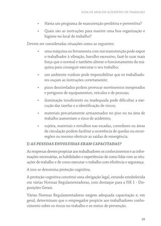 GUIA DE ANÁLISE ACIDENTES DE TRABALHO
33
•	 Havia um programa de manutenção preditiva e preventiva?
•	 Quais são as instruções para manter uma boa organização e
higiene no local de trabalho?
Devem ser consideradas situações como as seguintes:
•	 uma máquina ou ferramenta com má manutenção pode expor
o trabalhador à vibração, barulho excessivo, fazê-lo usar mais
força que o normal e também alterar o funcionamento da má-
quina para conseguir executar o seu trabalho;
•	 um ambiente ruidoso pode impossibilitar que os trabalhado-
res ouçam as instruções corretamente;
•	 pisos desnivelados podem provocar movimentos inesperados
e perigosos de equipamentos, veículos e de pessoas;
•	 iluminação insuficiente ou inadequada pode dificultar a exe-
cução das tarefas e a identificação de riscos;
•	 materiais precariamente armazenados no piso ou na área de
trabalho aumentam o risco de acidentes;
•	 sujeira, materiais e entulhos nas escadas, corredores ou áreas
de circulação podem facilitar a ocorrência de quedas ou escor-
regões ou mesmo obstruir as saídas de emergência.
l) AS PESSOAS ENVOLVIDAS ERAM CAPACITADAS?
Asempresasdevempropiciaraostrabalhadoresosconhecimentoseasinfor-
mações necessárias, as habilidades e experiências de como lidar com as situ-
ações de trabalho e de como executar o trabalho com eficiência e segurança.
A isso se denomina proteção cognitiva.
A proteção cognitiva constitui uma obrigação legal, estando estabelecida
em várias Normas Regulamentadoras, com destaque para a NR 1 - Dis-
posições Gerais.
Várias Normas Regulamentadoras exigem adequada capacitação e, em
geral, determinam que o empregador propicie aos trabalhadores conhe-
cimento sobre os riscos no trabalho e os meios de prevenção.
 