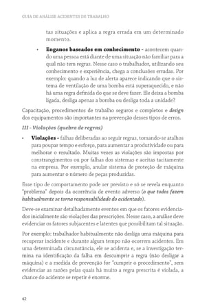 GUIA DE ANÁLISE ACIDENTES DE TRABALHO
42
tas situações e aplica a regra errada em um determinado
momento.
•	 Enganos baseados em conhecimento - acontecem quan-
do uma pessoa está diante de uma situação não familiar para a
qual não tem regras. Nesse caso o trabalhador, utilizando seu
conhecimento e experiência, chega a conclusões erradas. Por
exemplo: quando a luz de alerta aparece indicando que o sis-
tema de ventilação de uma bomba está superaquecido, e não
há uma regra definida do que se deve fazer. Ele deixa a bomba
ligada, desliga apenas a bomba ou desliga toda a unidade?
Capacitação, procedimentos de trabalho seguros e completos e design
dos equipamentos são importantes na prevenção desses tipos de erros.
III - Violações (quebra de regras)
•	 Violações - falhas deliberadas ao seguir regras, tomando-se atalhos
para poupar tempo e esforço, para aumentar a produtividade ou para
melhorar o resultado. Muitas vezes as violações são impostas por
constrangimentos ou por falhas dos sistemas e aceitas tacitamente
na empresa. Por exemplo, anular sistema de proteção de máquina
para aumentar o número de peças produzidas.
Esse tipo de comportamento pode ser previsto e só se revela enquanto
“problema” depois da ocorrência de evento adverso (o que todos fazem
habitualmente se torna responsabilidade do acidentado).
Deve-se examinar detalhadamente eventos em que os fatores evidencia-
dos inicialmente são violações das prescrições. Nesse caso, a análise deve
evidenciar os fatores subjacentes e latentes que possibilitam tal situação.
Por exemplo: trabalhador habitualmente não desliga uma máquina para
recuperar incidente e durante algum tempo não ocorrem acidentes. Em
uma determinada circunstância, ele se acidenta e, se a investigação ter-
mina na identificação da falha em descumprir a regra (não desligar a
máquina) e a medida de prevenção for “cumprir o procedimento”, sem
evidenciar as razões pelas quais há muito a regra prescrita é violada, a
chance do acidente se repetir é enorme.
 