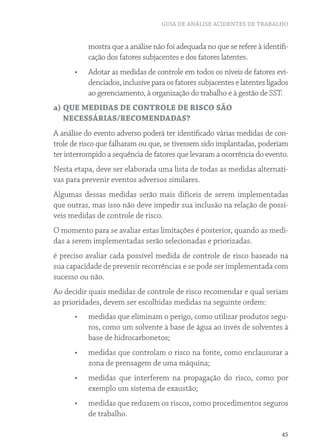 GUIA DE ANÁLISE ACIDENTES DE TRABALHO
45
mostra que a análise não foi adequada no que se refere à identifi-
cação dos fatores subjacentes e dos fatores latentes.
•	 Adotar as medidas de controle em todos os níveis de fatores evi-
denciados, inclusive para os fatores subjacentes e latentes ligados
ao gerenciamento, à organização do trabalho e à gestão de SST.
a) QUE MEDIDAS DE CONTROLE DE RISCO SÃO
NECESSÁRIAS/RECOMENDADAS?
A análise do evento adverso poderá ter identificado várias medidas de con-
trole de risco que falharam ou que, se tivessem sido implantadas, poderiam
ter interrompido a sequência de fatores que levaram a ocorrência do evento.
Nesta etapa, deve ser elaborada uma lista de todas as medidas alternati-
vas para prevenir eventos adversos similares.
Algumas dessas medidas serão mais difíceis de serem implementadas
que outras, mas isso não deve impedir sua inclusão na relação de possí-
veis medidas de controle de risco.
O momento para se avaliar estas limitações é posterior, quando as medi-
das a serem implementadas serão selecionadas e priorizadas.
é preciso avaliar cada possível medida de controle de risco baseado na
sua capacidade de prevenir recorrências e se pode ser implementada com
sucesso ou não.
Ao decidir quais medidas de controle de risco recomendar e qual seriam
as prioridades, devem ser escolhidas medidas na seguinte ordem:
•	 medidas que eliminam o perigo, como utilizar produtos segu-
ros, como um solvente à base de água ao invés de solventes à
base de hidrocarbonetos;
•	 medidas que controlam o risco na fonte, como enclausurar a
zona de prensagem de uma máquina;
•	 medidas que interferem na propagação do risco, como por
exemplo um sistema de exaustão;
•	 medidas que reduzem os riscos, como procedimentos seguros
de trabalho.
 