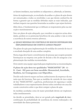 GUIA DE ANÁLISE ACIDENTES DE TRABALHO
47
os fatores imediatos, mas também os subjacentes e, sobretudo, os latentes.
Antes da implementação, os resultados da análise e o plano de ação devem
ser comunicados a todos os envolvidos e aos que devem conhecê-los de
forma a garantir que as medidas definidas sejam as mais indicadas, que
tenham impacto nas questões levantadas na análise e que sejam factíveis.
Além disso, é fundamental que se definam os responsáveis pela sua exe-
cução e monitoramento.
Sem um plano de ação adequado, que considere os aspectos acima abor-
dados, perdem-se os potenciais benefícios de uma análise e não se evita
a ocorrência de outros eventos adversos.
a) QUAIS MEDIDAS DE CONTROLE DE RISCOS DEVERIAM SER
IMPLEMENTADAS EM CURTO E LONGO PRAZO?
Um plano de ação para implementação de medidas de controle de risco é
o resultado desejado de uma análise completa.
Nesta etapa deve haver o envolvimento de pessoas que ocupem posições
hierárquicas na empresa com poder de decisão a fim de assegurar a im-
plementação das medidas recomendadas.
Deve existir uma equipe capacitada para implementar as recomendações.
O plano de ação deve ter qualidades “MARCANTES” (M - A -
R - Cant - ES) para ser bem sucedido: Mensurável, Acordado,
Realista, ter Cronograma e ser ESpecífico.
Decidir onde intervir requer um bom conhecimento da empresa e da ma-
neira que ela funciona. Para que as medidas de controle de risco sejam
de fato “MARCANTES”, a gerência, profissionais de segurança e saúde,
trabalhadores e seus representantes devem todos contribuir em uma dis-
cussão construtiva sobre o que deve compor o plano de ação.
As medidas acordadas como de maior prioridade devem ser implemen-
tadas imediatamente.
Ao decidir as prioridades, deve-se ser guiado pela magnitude do risco -
combinação da probabilidade de ocorrência do evento indesejado e da
severidade dos danos potenciais.
 