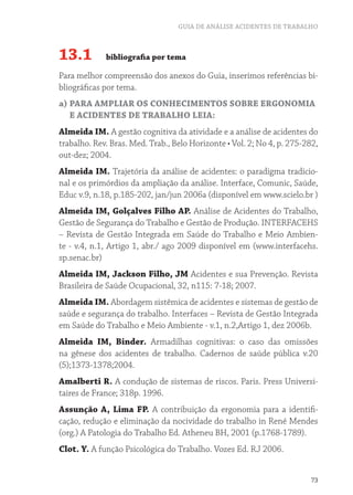 GUIA DE ANÁLISE ACIDENTES DE TRABALHO
73
13.1 bibliografia por tema
Para melhor compreensão dos anexos do Guia, inserimos referências bi-
bliográficas por tema.
a) PARA AMPLIAR OS CONHECIMENTOS SOBRE ERGONOMIA
E ACIDENTES DE TRABALHO LEIA:
Almeida IM. A gestão cognitiva da atividade e a análise de acidentes do
trabalho.	Rev.	Bras.	Med.	Trab.,	Belo	Horizonte	•	Vol.	2;	No	4,	p.	275-282,	
out-dez; 2004.
Almeida IM. Trajetória da análise de acidentes: o paradigma tradicio-
nal e os primórdios da ampliação da análise. Interface, Comunic, Saúde,
Educ v.9, n.18, p.185-202, jan/jun 2006a (disponível em www.scielo.br )
Almeida IM, Golçalves Filho AP. Análise de Acidentes do Trabalho,
Gestão de Segurança do Trabalho e Gestão de Produção. INTERFACEHS
– Revista de Gestão Integrada em Saúde do Trabalho e Meio Ambien-
te - v.4, n.1, Artigo 1, abr./ ago 2009 disponível em (www.interfacehs.
sp.senac.br)
Almeida IM, Jackson Filho, JM Acidentes e sua Prevenção. Revista
Brasileira de Saúde Ocupacional, 32, n115: 7-18; 2007.
Almeida IM. Abordagem sistêmica de acidentes e sistemas de gestão de
saúde e segurança do trabalho. Interfaces – Revista de Gestão Integrada
em Saúde do Trabalho e Meio Ambiente - v.1, n.2,Artigo 1, dez 2006b.
Almeida IM, Binder. Armadilhas cognitivas: o caso das omissões
na gênese dos acidentes de trabalho. Cadernos de saúde pública v.20
(5);1373-1378;2004.
Amalberti R. A condução de sistemas de riscos. Paris. Press Universi-
taires de France; 318p. 1996.
Assunção A, Lima FP. A contribuição da ergonomia para a identifi-
cação, redução e eliminação da nocividade do trabalho in René Mendes
(org.) A Patologia do Trabalho Ed. Atheneu BH, 2001 (p.1768-1789).
Clot. Y. A função Psicológica do Trabalho. Vozes Ed. RJ 2006.
 