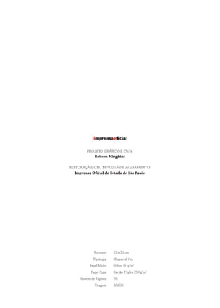PROJETO GRáFICO E CAPA
Robson Minghini
EDITORAÇÃO, CTP, IMPRESSÃO E ACABAMENTO
Imprensa Oficial do Estado de São Paulo
Formato 15 x 21 cm
Tipologia Chaparral Pro
Papel Miolo Offset 90 g/m2
Papel Capa Cartão Triplex 250 g/m2
Número de Páginas 76
Tiragem 10.000
 