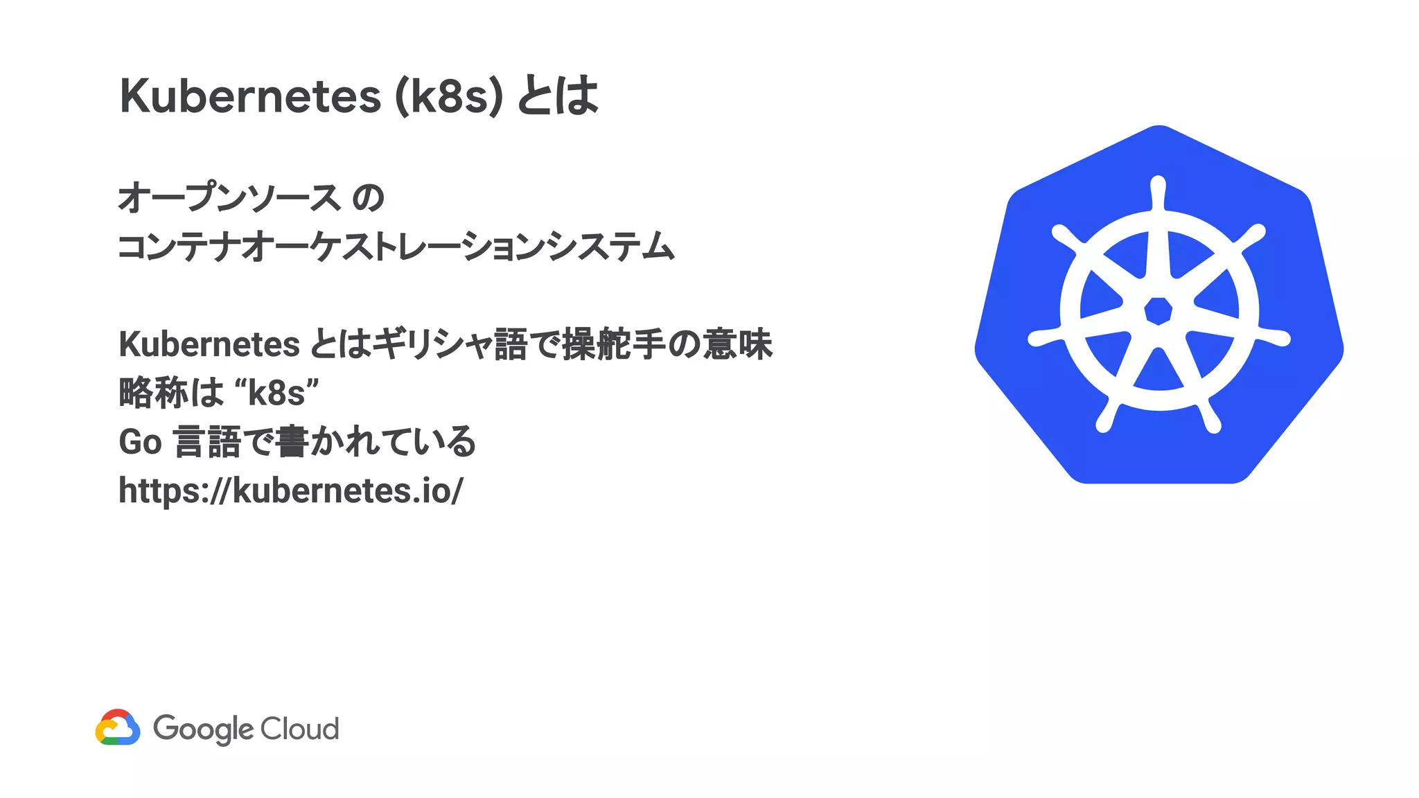Kubernetes (k8s) とは
オープンソース の
コンテナオーケストレーションシステム
Kubernetes とはギリシャ語で操舵手の意味
略称は “k8s”
Go 言語で書かれている
https://kubernetes.io/
 