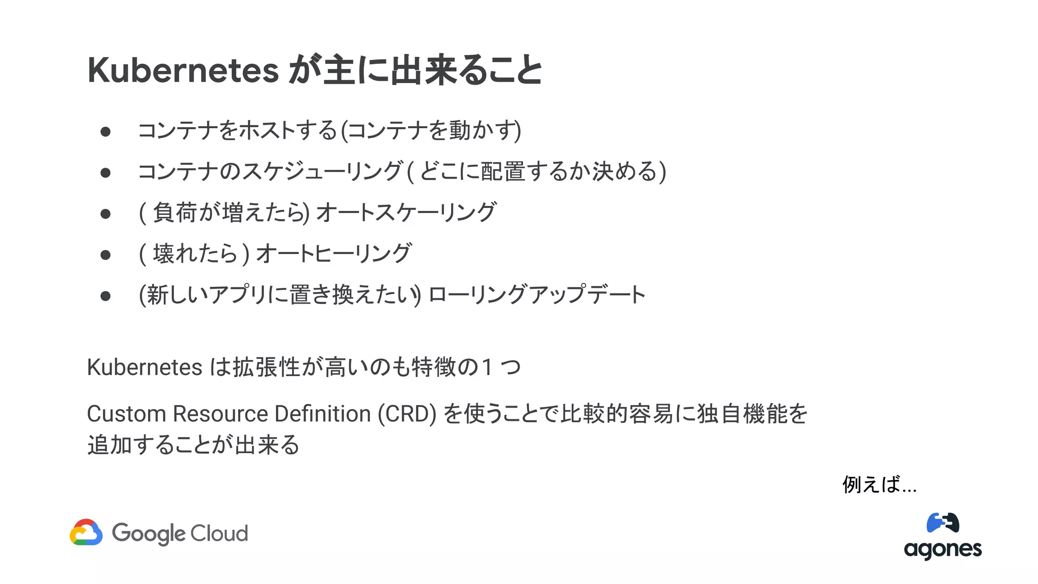 ● コンテナをホストする(コンテナを動かす)
● コンテナのスケジューリング( どこに配置するか決める)
● ( 負荷が増えたら) オートスケーリング
● ( 壊れたら ) オートヒーリング
● (新しいアプリに置き換えたい) ローリングアップデート
Kubernetes は拡張性が高いのも特徴の1 つ
Custom Resource Deﬁnition (CRD) を使うことで比較的容易に独自機能を
追加することが出来る
Kubernetes が主に出来ること
例えば...
 