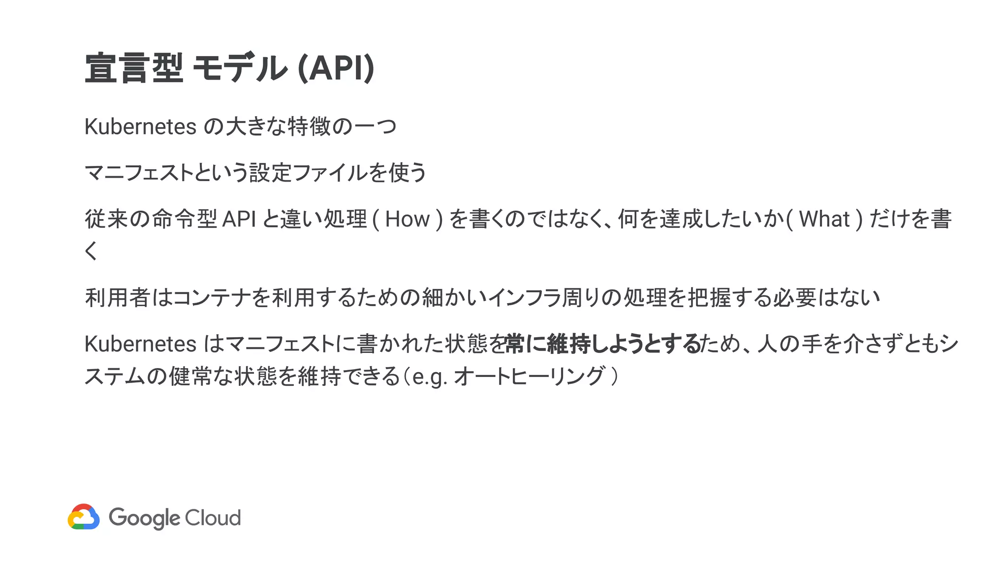 Kubernetes の大きな特徴の一つ
マニフェストという設定ファイルを使う
従来の命令型 API と違い処理 ( How ) を書くのではなく、何を達成したいか( What ) だけを書
く
利用者はコンテナを利用するための細かいインフラ周りの処理を把握する必要はない
Kubernetes はマニフェストに書かれた状態を常に維持しようとするため、人の手を介さずともシ
ステムの健常な状態を維持できる（e.g. オートヒーリング）
宣言型 モデル (API)
 