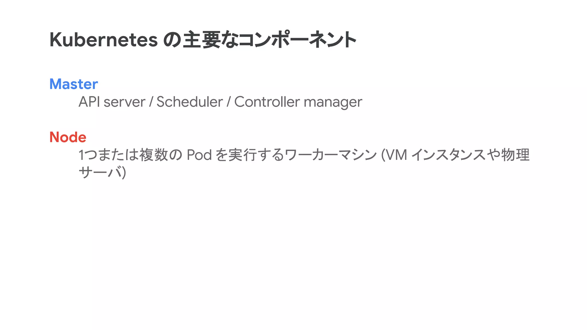 Master
API server / Scheduler / Controller manager
Node
1つまたは複数の Pod を実行するワーカーマシン (VM インスタンスや物理
サーバ)
Kubernetes の主要なコンポーネント
 