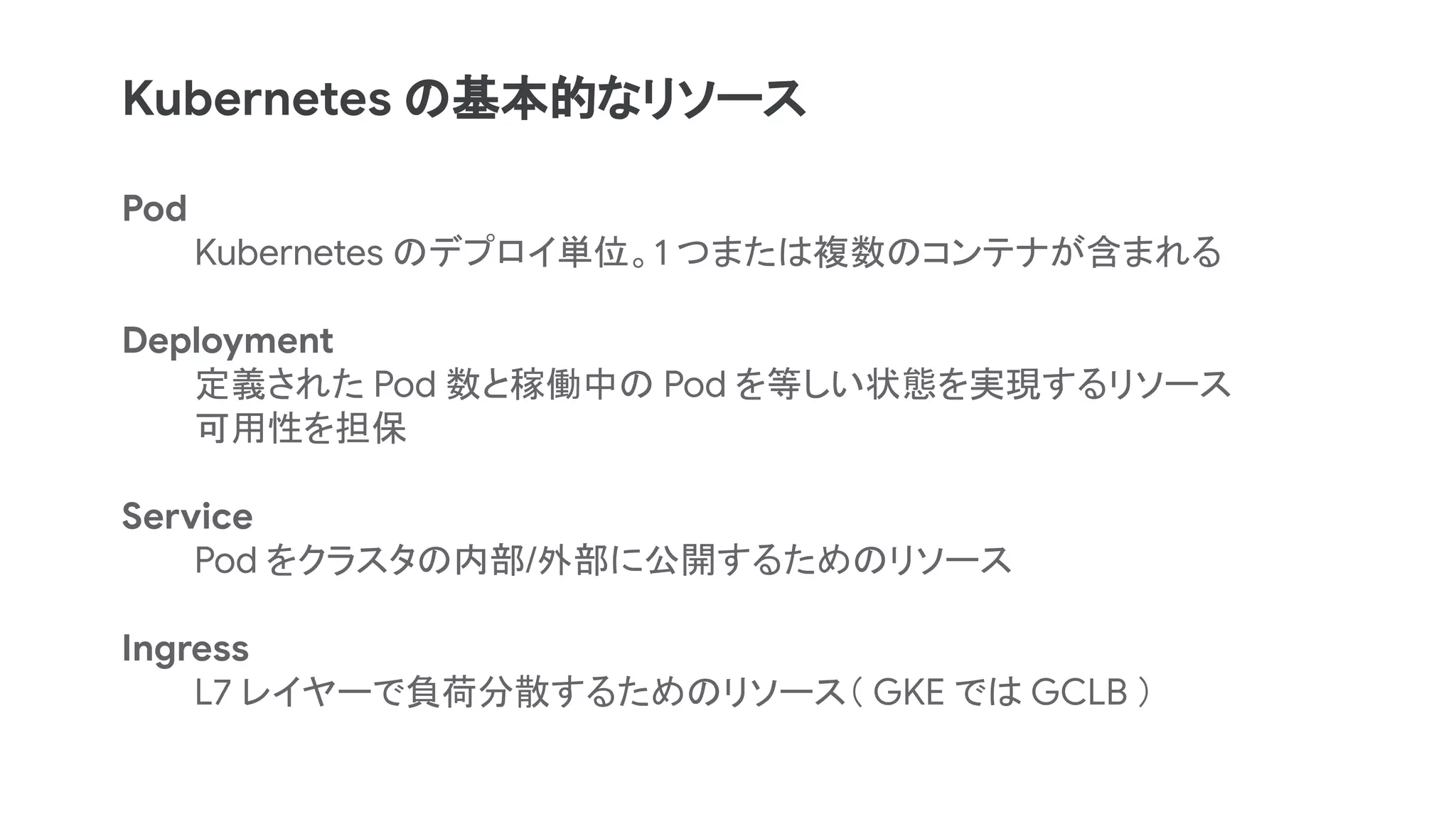 Pod
Kubernetes のデプロイ単位。1 つまたは複数のコンテナが含まれる
Deployment
定義された Pod 数と稼働中の Pod を等しい状態を実現するリソース
可用性を担保
Service
Pod をクラスタの内部/外部に公開するためのリソース
Ingress
L7 レイヤーで負荷分散するためのリソース（ GKE では GCLB ）
Kubernetes の基本的なリソース
 