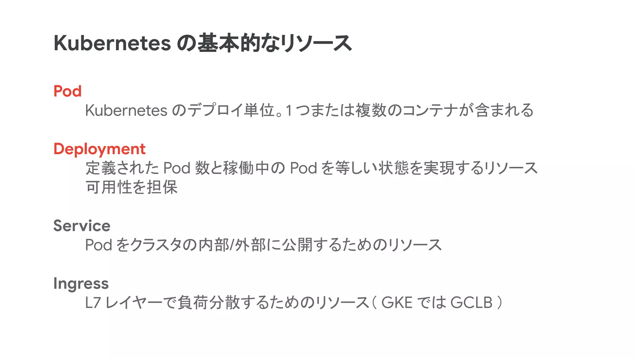 Pod
Kubernetes のデプロイ単位。1 つまたは複数のコンテナが含まれる
Deployment
定義された Pod 数と稼働中の Pod を等しい状態を実現するリソース
可用性を担保
Service
Pod をクラスタの内部/外部に公開するためのリソース
Ingress
L7 レイヤーで負荷分散するためのリソース（ GKE では GCLB ）
Kubernetes の基本的なリソース
 