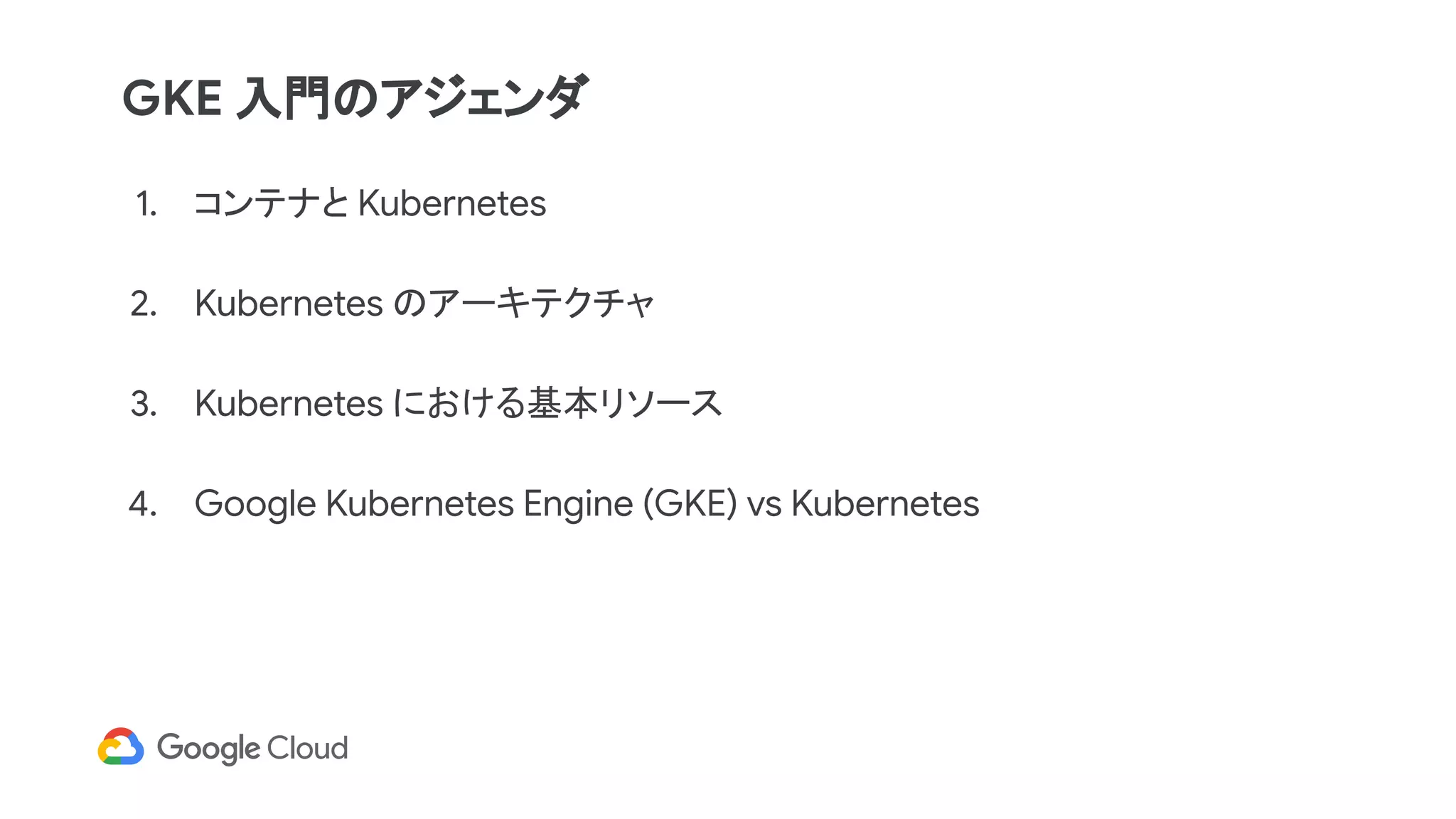 1. コンテナと Kubernetes
2. Kubernetes のアーキテクチャ
3. Kubernetes における基本リソース
4. Google Kubernetes Engine (GKE) vs Kubernetes
GKE 入門のアジェンダ
 