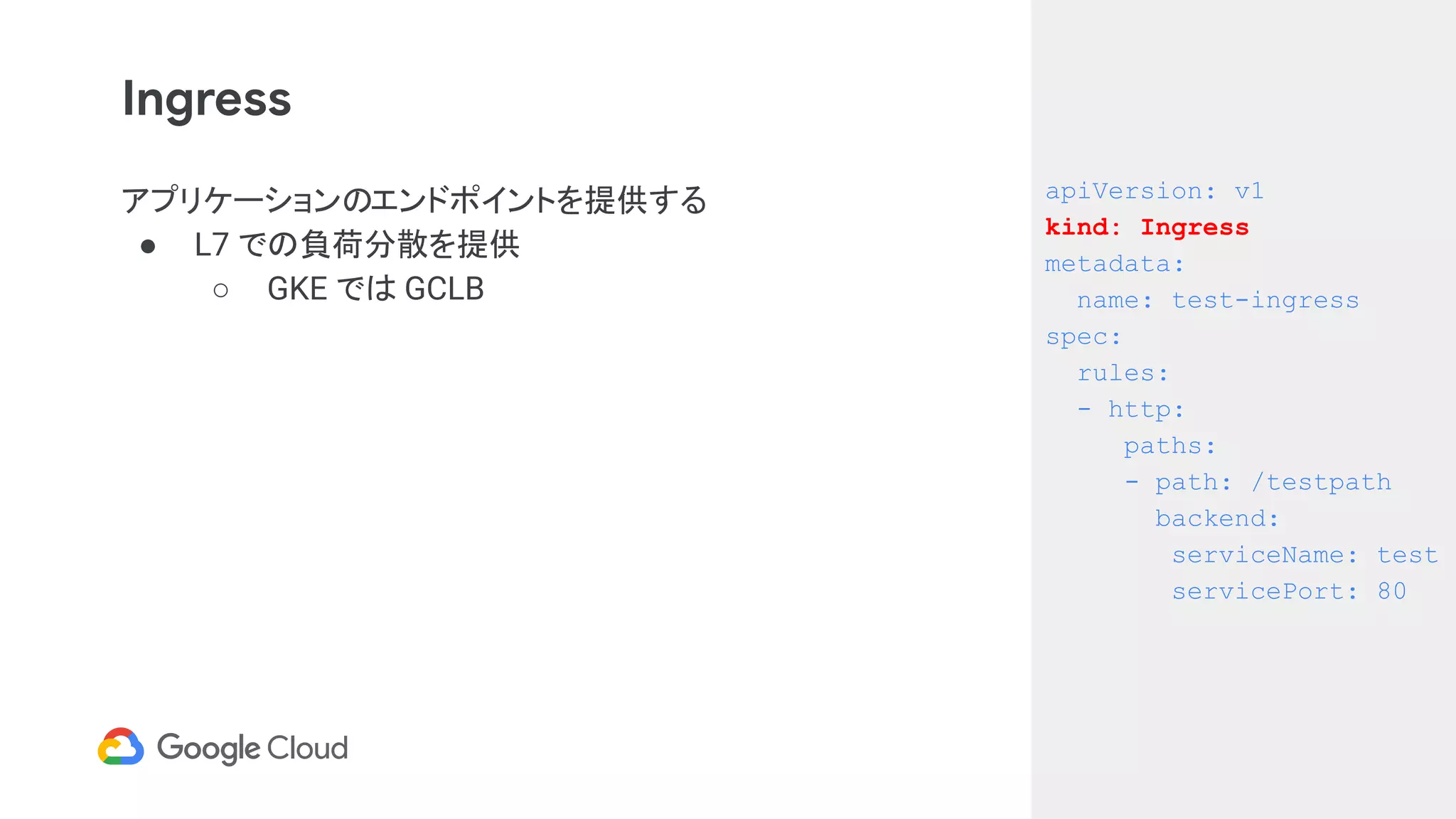 Ingress
アプリケーションのエンドポイントを提供する
● L7 での負荷分散を提供
○ GKE では GCLB
apiVersion: v1
kind: Ingress
metadata:
name: test-ingress
spec:
rules:
- http:
paths:
- path: /testpath
backend:
serviceName: test
servicePort: 80
 