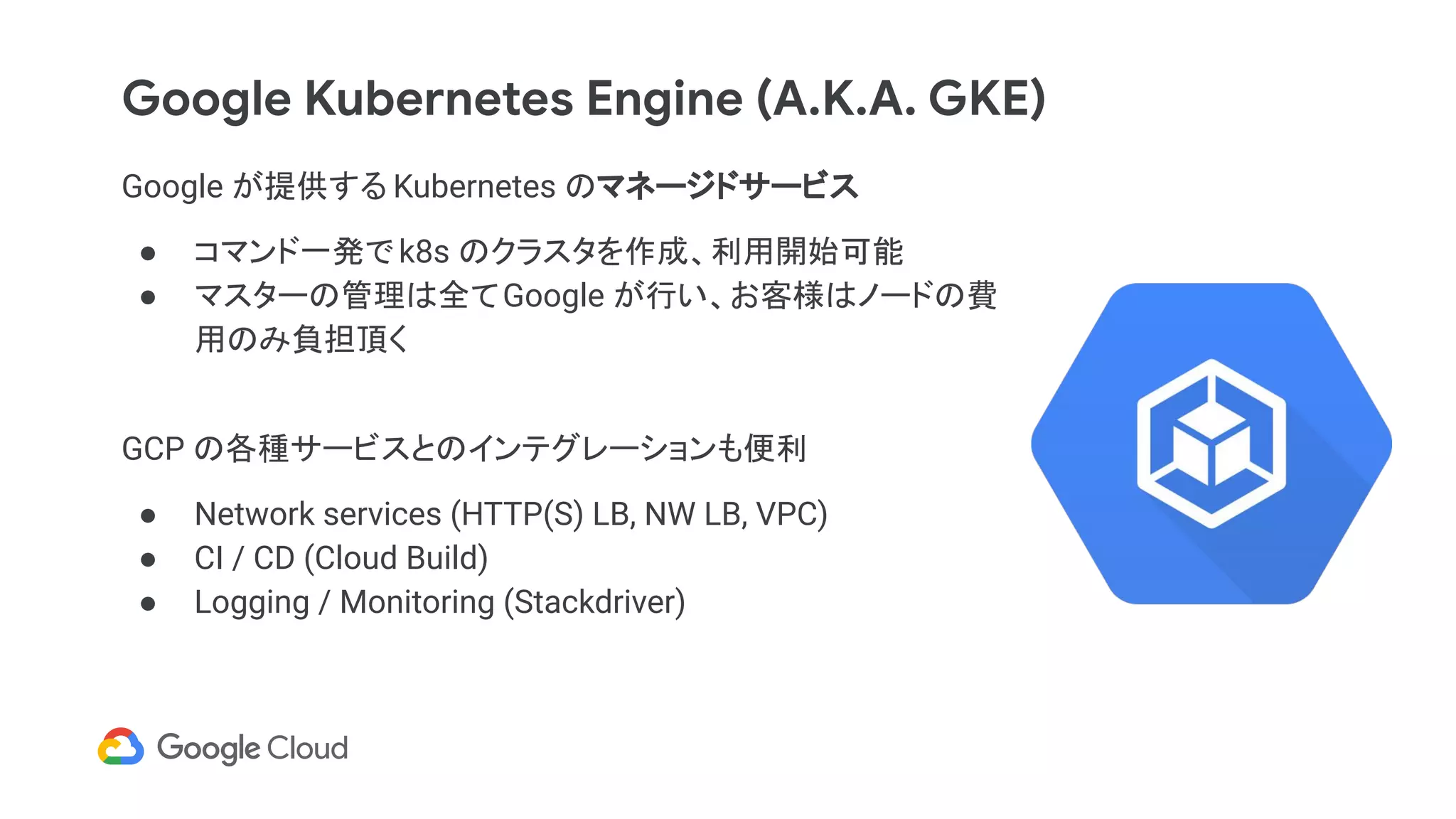 Google Kubernetes Engine (A.K.A. GKE)
Google が提供する Kubernetes のマネージドサービス
● コマンド一発で k8s のクラスタを作成、利用開始可能
● マスターの管理は全てGoogle が行い、お客様はノードの費
用のみ負担頂く
GCP の各種サービスとのインテグレーションも便利
● Network services (HTTP(S) LB, NW LB, VPC)
● CI / CD (Cloud Build)
● Logging / Monitoring (Stackdriver)
 
