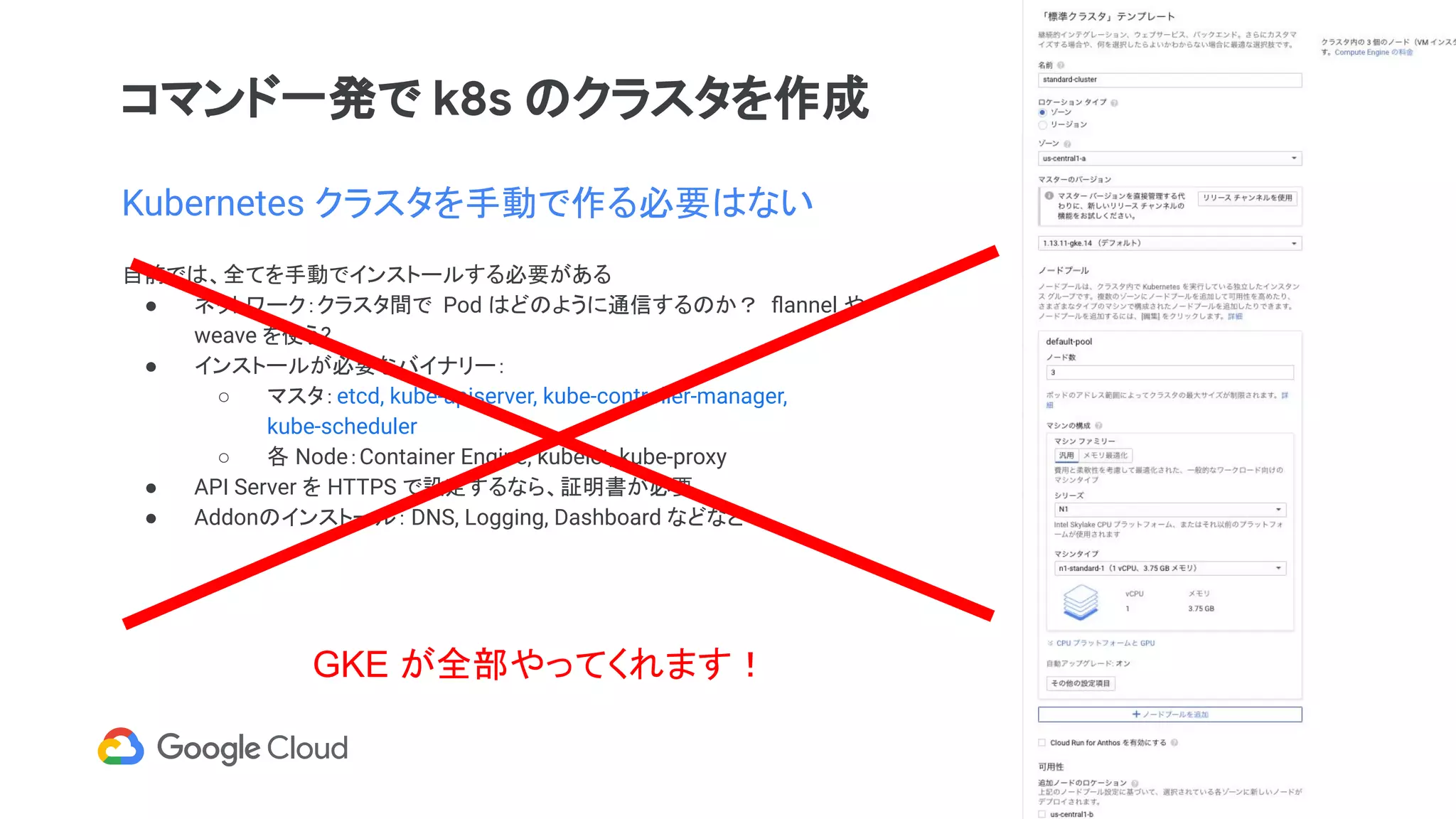 コマンド一発で k8s のクラスタを作成
Kubernetes クラスタを手動で作る必要はない
自前では、全てを手動でインストールする必要がある
● ネットワーク：クラスタ間で Pod はどのように通信するのか？ ﬂannel や
weave を使う?
● インストールが必要なバイナリー：
○ マスタ：etcd, kube-apiserver, kube-controller-manager,
kube-scheduler
○ 各 Node：Container Engine, kubelet, kube-proxy
● API Server を HTTPS で設定するなら、証明書が必要
● Addonのインストール： DNS, Logging, Dashboard などなど
GKE が全部やってくれます！
 