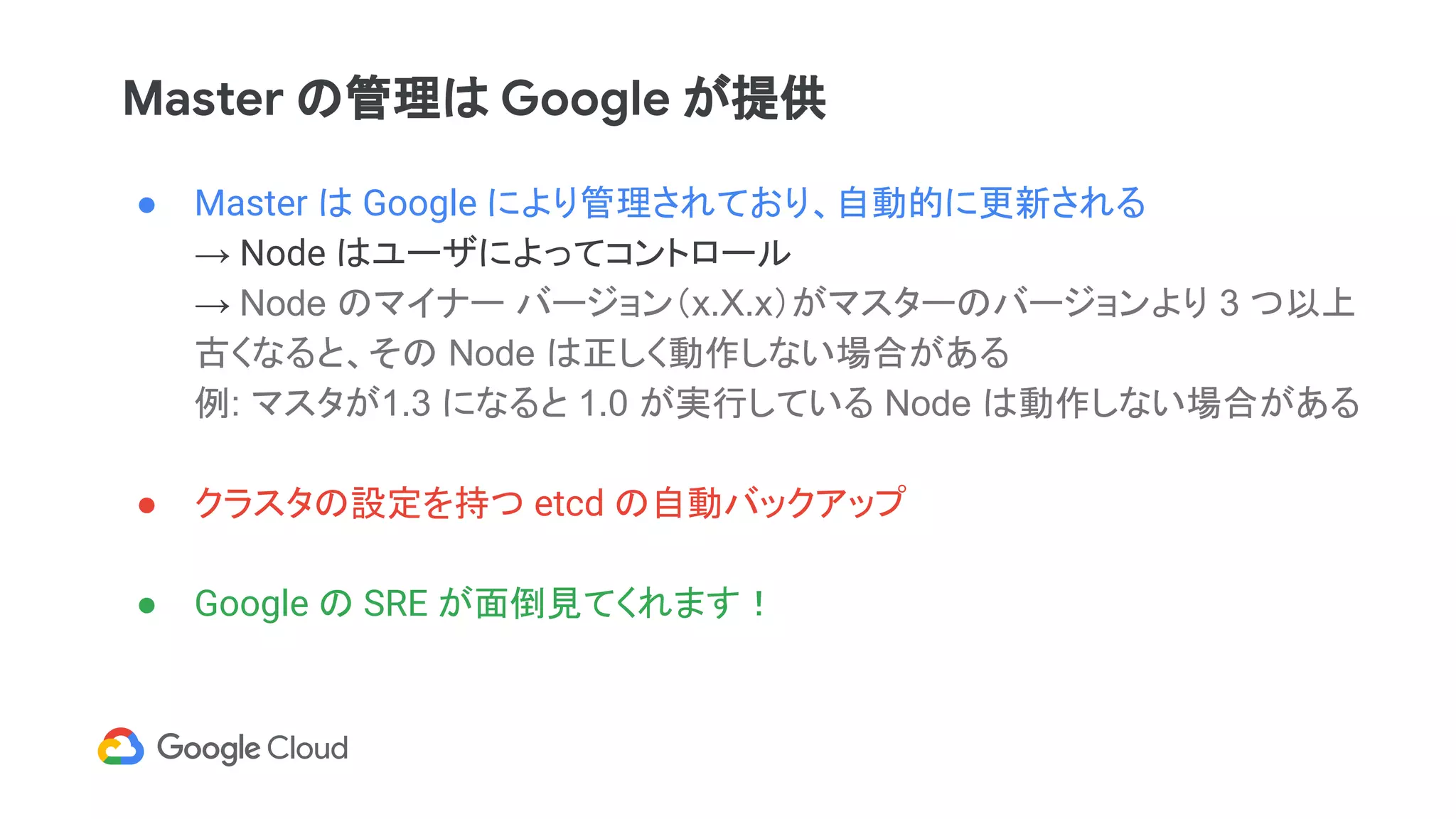 Master の管理は Google が提供
● Master は Google により管理されており、自動的に更新される
→ Node はユーザによってコントロール
→ Node のマイナー バージョン（x.X.x）がマスターのバージョンより 3 つ以上
古くなると、その Node は正しく動作しない場合がある
例: マスタが1.3 になると 1.0 が実行している Node は動作しない場合がある
● クラスタの設定を持つ etcd の自動バックアップ
● Google の SRE が面倒見てくれます！
 