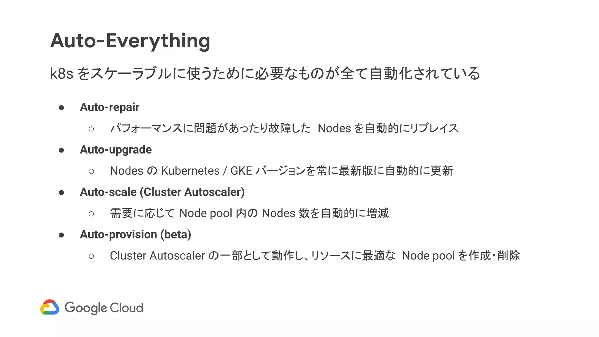 Auto-Everything
k8s をスケーラブルに使うために必要なものが全て自動化されている
● Auto-repair
○ パフォーマンスに問題があったり故障した Nodes を自動的にリプレイス
● Auto-upgrade
○ Nodes の Kubernetes / GKE バージョンを常に最新版に自動的に更新
● Auto-scale (Cluster Autoscaler)
○ 需要に応じて Node pool 内の Nodes 数を自動的に増減
● Auto-provision (beta)
○ Cluster Autoscaler の一部として動作し、リソースに最適な Node pool を作成・削除
 