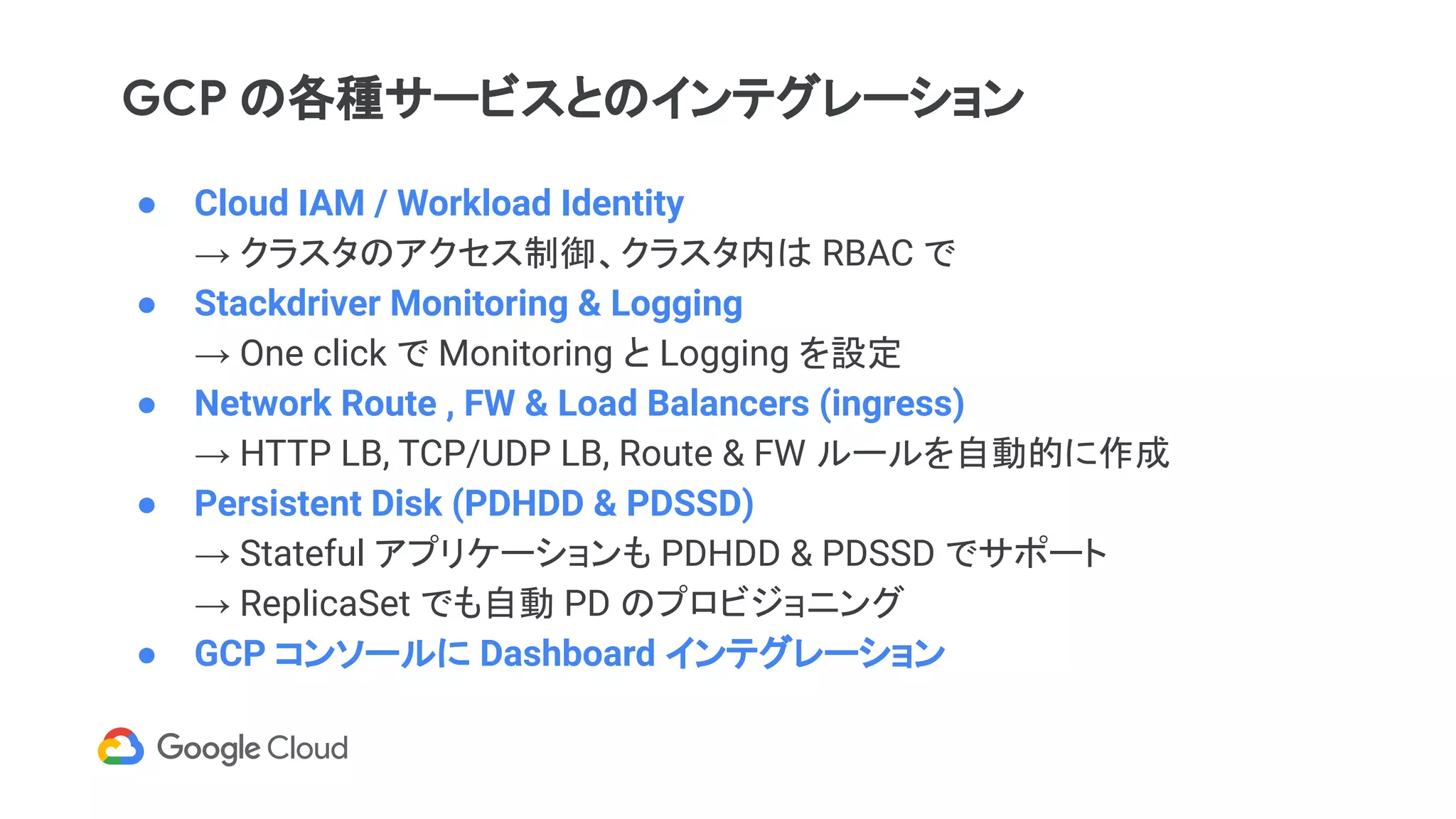 GCP の各種サービスとのインテグレーション
● Cloud IAM / Workload Identity
→ クラスタのアクセス制御、クラスタ内は RBAC で
● Stackdriver Monitoring & Logging
→ One click で Monitoring と Logging を設定
● Network Route , FW & Load Balancers (ingress)
→ HTTP LB, TCP/UDP LB, Route & FW ルールを自動的に作成
● Persistent Disk (PDHDD & PDSSD)
→ Stateful アプリケーションも PDHDD & PDSSD でサポート
→ ReplicaSet でも自動 PD のプロビジョニング
● GCP コンソールに Dashboard インテグレーション
 