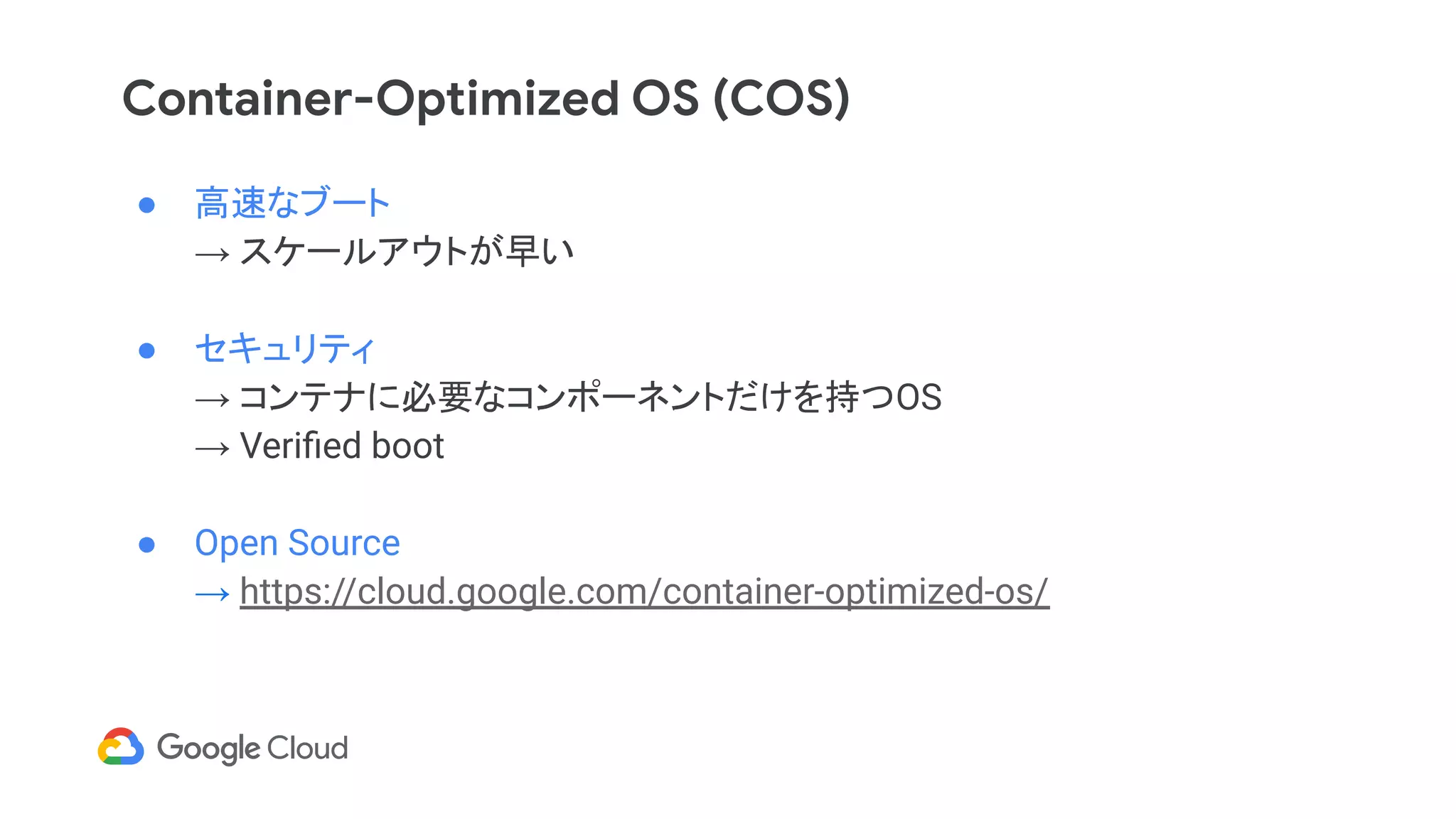 Container-Optimized OS (COS)
● 高速なブート
→ スケールアウトが早い
● セキュリティ
→ コンテナに必要なコンポーネントだけを持つOS
→ Veriﬁed boot
● Open Source
→ https://cloud.google.com/container-optimized-os/
 