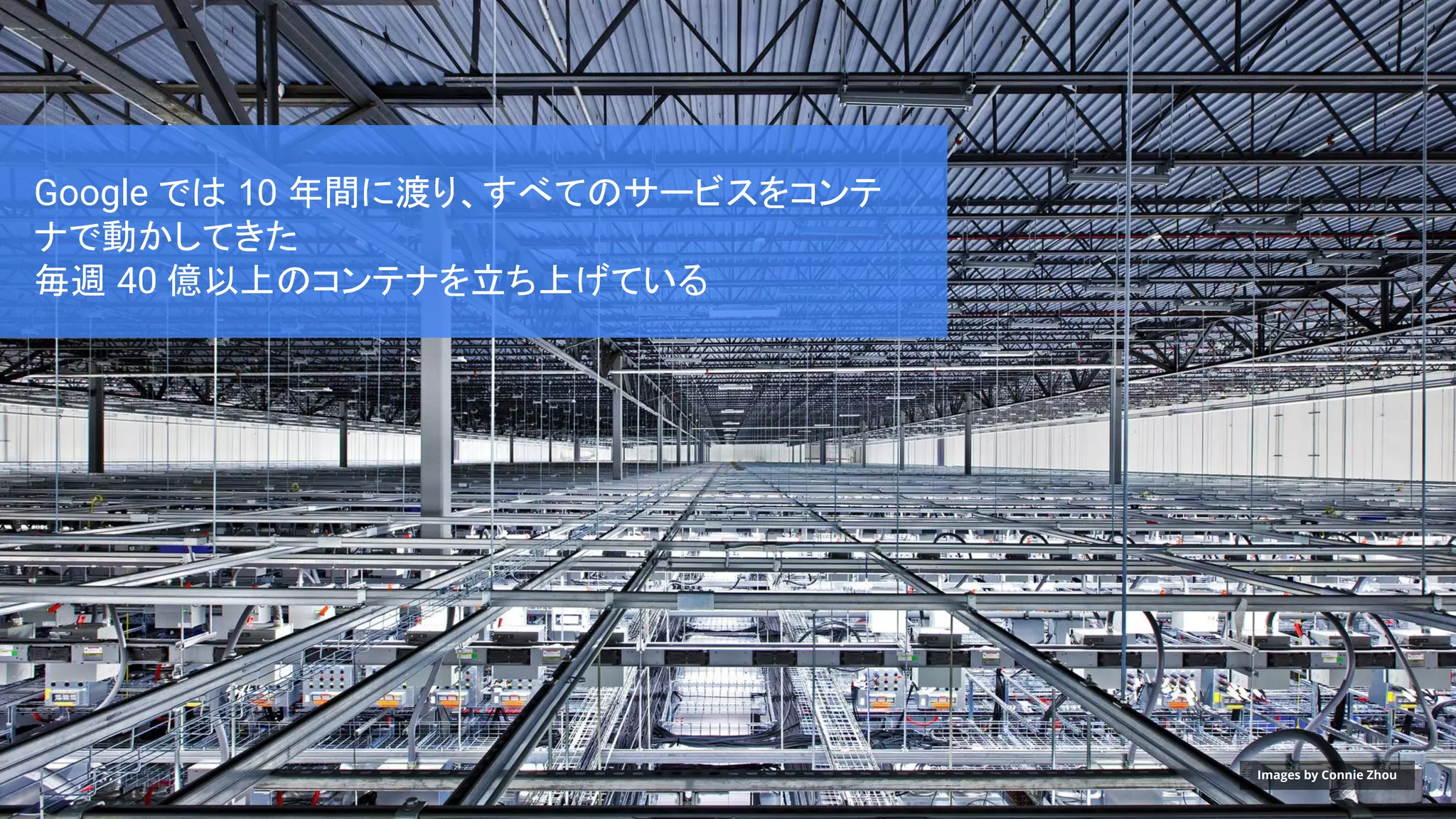 Google では 10 年間に渡り、すべてのサービスをコンテ
ナで動かしてきた
毎週 40 億以上のコンテナを立ち上げている
Images by Connie Zhou
 