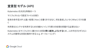 Kubernetes の大きな特徴の一つ
マニフェストという設定ファイルを使う
従来の命令型 API と違い処理 ( How ) を書くのではなく、何を達成したいか( What ) だけを書
く
利用者はコンテナを利用するための細かいインフラ周りの処理を把握する必要はない
Kubernetes はマニフェストに書かれた状態を常に維持しようとするため、人の手を介さずともシ
ステムの健常な状態を維持できる（e.g. オートヒーリング）
宣言型 モデル (API)
 