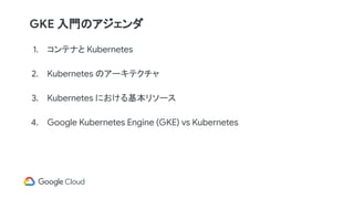 1. コンテナと Kubernetes
2. Kubernetes のアーキテクチャ
3. Kubernetes における基本リソース
4. Google Kubernetes Engine (GKE) vs Kubernetes
GKE 入門のアジェンダ
 