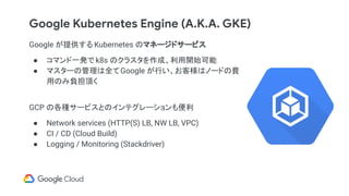 Google Kubernetes Engine (A.K.A. GKE)
Google が提供する Kubernetes のマネージドサービス
● コマンド一発で k8s のクラスタを作成、利用開始可能
● マスターの管理は全てGoogle が行い、お客様はノードの費
用のみ負担頂く
GCP の各種サービスとのインテグレーションも便利
● Network services (HTTP(S) LB, NW LB, VPC)
● CI / CD (Cloud Build)
● Logging / Monitoring (Stackdriver)
 
