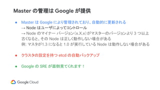 Master の管理は Google が提供
● Master は Google により管理されており、自動的に更新される
→ Node はユーザによってコントロール
→ Node のマイナー バージョン（x.X.x）がマスターのバージョンより 3 つ以上
古くなると、その Node は正しく動作しない場合がある
例: マスタが1.3 になると 1.0 が実行している Node は動作しない場合がある
● クラスタの設定を持つ etcd の自動バックアップ
● Google の SRE が面倒見てくれます！
 