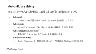 Auto-Everything
k8s をスケーラブルに使うために必要なものが全て自動化されている
● Auto-repair
○ パフォーマンスに問題があったり故障した Nodes を自動的にリプレイス
● Auto-upgrade
○ Nodes の Kubernetes / GKE バージョンを常に最新版に自動的に更新
● Auto-scale (Cluster Autoscaler)
○ 需要に応じて Node pool 内の Nodes 数を自動的に増減
● Auto-provision (beta)
○ Cluster Autoscaler の一部として動作し、リソースに最適な Node pool を作成・削除
 
