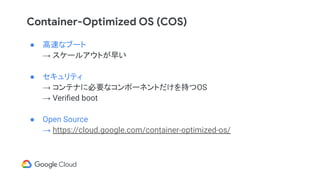 Container-Optimized OS (COS)
● 高速なブート
→ スケールアウトが早い
● セキュリティ
→ コンテナに必要なコンポーネントだけを持つOS
→ Veriﬁed boot
● Open Source
→ https://cloud.google.com/container-optimized-os/
 