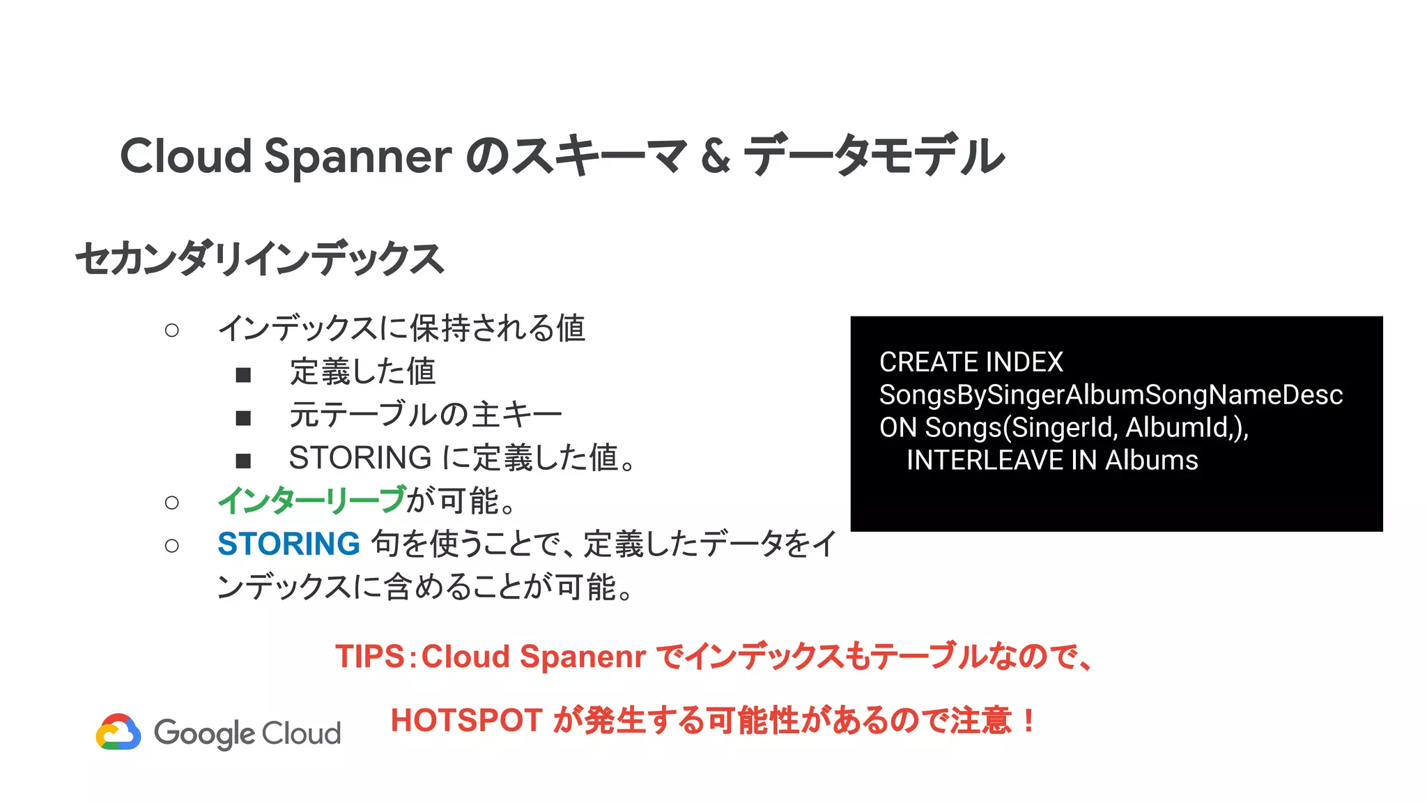 セカンダリインデックス
○ インデックスに保持される値
■ 定義した値
■ 元テーブルの主キー
■ STORING に定義した値。
○ インターリーブが可能。
○ STORING 句を使うことで、定義したデータをイ
ンデックスに含めることが可能。
CREATE INDEX
SongsBySingerAlbumSongNameDesc
ON Songs(SingerId, AlbumId,),
INTERLEAVE IN Albums
Cloud Spanner のスキーマ & データモデル
TIPS：Cloud Spanenr でインデックスもテーブルなので、
HOTSPOT が発生する可能性があるので注意！
 