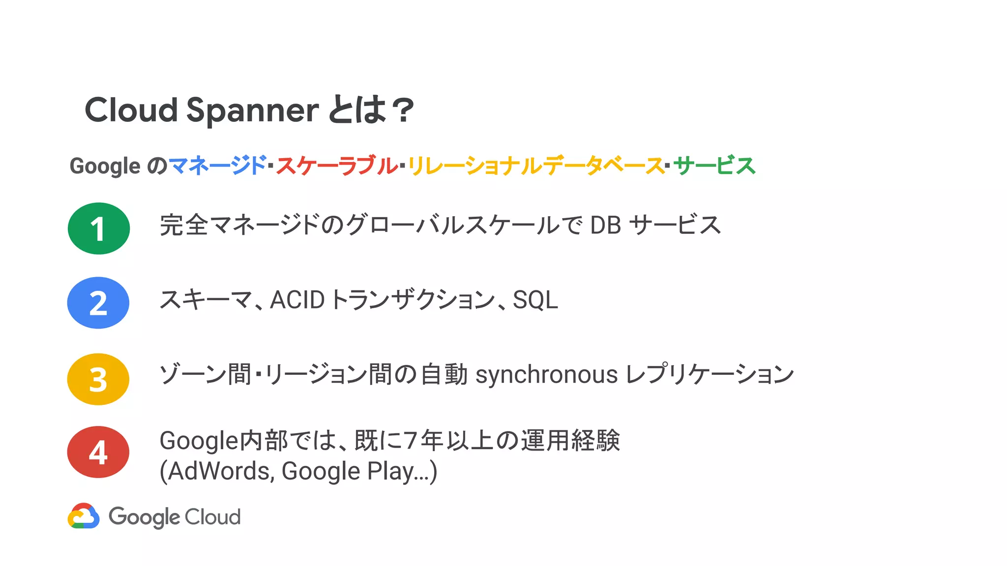Cloud Spanner とは？
Google のマネージド・スケーラブル・リレーショナルデータベース・サービス
完全マネージドのグローバルスケールで DB サービス1
2
3
4
ゾーン間・リージョン間の自動 synchronous レプリケーション
スキーマ、ACID トランザクション、SQL
Google内部では、既に７年以上の運用経験
(AdWords, Google Play…)
 
