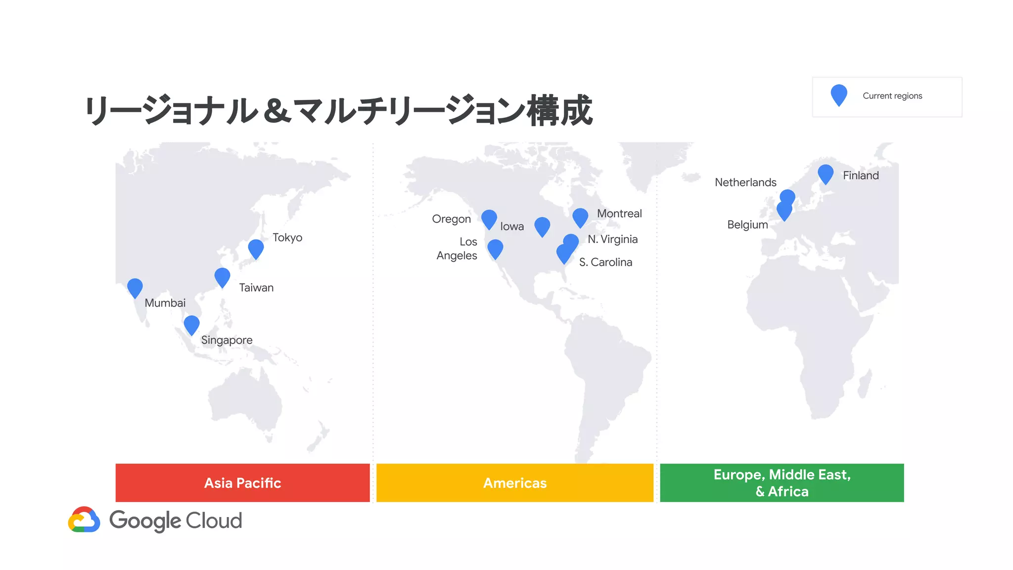 リージョナル＆マルチリージョン構成
Asia Pacific Americas
Europe, Middle East,
& Africa
Tokyo
Taiwan
Mumbai
Singapore
Current regions
Netherlands
Finland
Belgium
Los
Angeles
Iowa
N. Virginia
S. Carolina
MontrealOregon
 