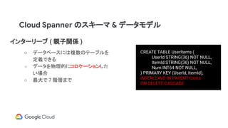Cloud Spanner のスキーマ & データモデル
インターリーブ ( 親子関係 )
○ データベースには複数のテーブルを
定義できる
○ データを物理的にコロケーションした
い場合
○ 最大で 7 階層まで
CREATE TABLE UserItems (
UserId STRING(36) NOT NULL,
ItemId STRING(36) NOT NULL,
Num INT64 NOT NULL,
) PRIMARY KEY (UserId, ItemId),
INTERLEAVE IN PARENT Users
ON DELETE CASCADE
 