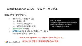 セカンダリインデックス
○ インデックスに保持される値
■ 定義した値
■ 元テーブルの主キー
■ STORING に定義した値。
○ インターリーブが可能。
○ STORING 句を使うことで、定義したデータをイ
ンデックスに含めることが可能。
CREATE INDEX
SongsBySingerAlbumSongNameDesc
ON Songs(SingerId, AlbumId,),
INTERLEAVE IN Albums
Cloud Spanner のスキーマ & データモデル
TIPS：Cloud Spanenr でインデックスもテーブルなので、
HOTSPOT が発生する可能性があるので注意！
 