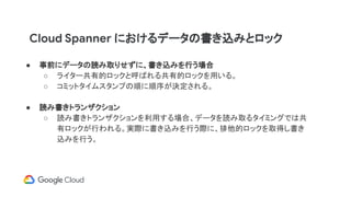 Cloud Spanner におけるデータの書き込みとロック
● 事前にデータの読み取りせずに、書き込みを行う場合
○ ライター共有的ロックと呼ばれる共有的ロックを用いる。
○ コミットタイムスタンプの順に順序が決定される。
● 読み書きトランザクション
○ 読み書きトランザクションを利用する場合、データを読み取るタイミングでは共
有ロックが行われる。実際に書き込みを行う際に、排他的ロックを取得し書き
込みを行う。
 