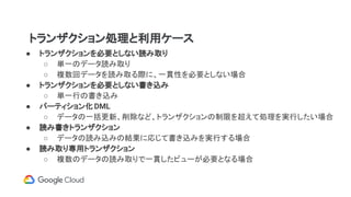 トランザクション処理と利用ケース
● トランザクションを必要としない読み取り
○ 単一のデータ読み取り
○ 複数回データを読み取る際に、一貫性を必要としない場合
● トランザクションを必要としない書き込み
○ 単一行の書き込み
● パーティション化DML
○ データの一括更新、削除など、トランザクションの制限を超えて処理を実行したい場合
● 読み書きトランザクション
○ データの読み込みの結果に応じて書き込みを実行する場合
● 読み取り専用トランザクション
○ 複数のデータの読み取りで一貫したビューが必要となる場合
 