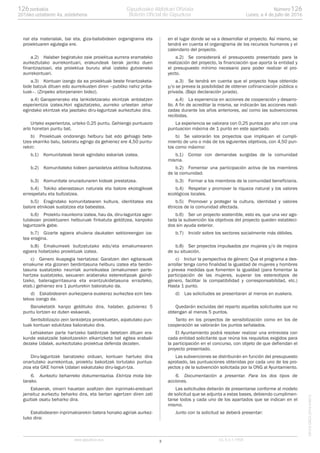 nal eta materialak, bai eta, giza-baliabideen organigrama eta
proiektuaren egutegia ere.
a.2) Halaber begiratuko zaie proiektua aurrera eramateko
aurkeztutako aurrekontuari, erakundeak berak jarriko duen
finantziazioari, eta proiektua burutu ahal izateko gutxieneko
aurrekontuari.
a.3) Kontuan izango da ea proiektuak beste finantzaketa-
bide batzuk dituen edo aurreikusten diren –publiko nahiz priba-
tuak–. (Zinpeko aitorpenaren bidez).
a.4) Garapenerako eta lankidetzarako ekintzak antolatzen
esperientzia izatea.Hori egiaztatzeko, aurreko urteetan zehar
egindako ekintzak eta jasotako diru-laguntzak aurkeztuko dira.
Urteko experientzia, urteko 0,25 puntu. Gehiengo puntuazio
arlo honetan puntu bat.
b) Proiektuak ondorengo helburu bat edo gehiago bete-
tzea ekarriko balu, baloratu egingo da gehienez ere 4,50 puntu-
rekin:
b.1) Komunitateak berak egindako eskariak izatea.
b.2) Komunitateko kideen partaidetza aktiboa bultzatzea.
b.3) Komunitate onuradunaren kideak prestatzea.
b.4) Tokiko aberastasun naturala eta balore ekologikoak
errespetatu eta bultzatzea.
b.5) Eragindako komunitatearen kultura, identitatea eta
balore etnikoak sustatzea eta babestea.
b.6) Proiektu iraunkorra izatea, hau da, diru-laguntza agor-
tutakoan proiektuaren helburuak finkatuta gelditzea, kanpoko
laguntzarik gabe.
b.7) Gizarte egoera ahulena daukaten sektoreengan iza-
tea eragina.
b.8) Emakumeek bultzatutako edo/eta emakumearen
egoera hobetzeko proiektuak izatea.
c) Genero ikuspegia txertatzea: Garatzen den egitarauak
emakume eta gizonen berdintasuna helburu izatea eta berdin-
tasuna sustatzeko neurriak aurreikustea (emakumeen parte-
hartzea sustatzeko, sexuaren araberako estereotipoak gaindi-
tzeko, bateragarritasuna eta erantzukidetasuna errazteko,
etab.) gehienez era 1 punturekin baloratuko da.
d) Eskabidearen aurkezpena euskeraz aurkeztea ezin bes-
tekoa izango da.
Banaketatik kanpo geldituko dira, halaber, gutxienez 5
puntu lortzen ez duten eskaerak.
Sentsibilizazio zein lankidetza proiektuetan, aipatutako pun-
tuak kontuan edukitzea baloratuko dira.
Lehiaketan parte hartzeko baldintzak betetzen dituen era-
kunde eskatzaile bakoitzarekin elkarrizketa bat egitea erabaki
dezake Udalak, aurkeztutako proiektua defenda dezaten.
Diru-laguntzak banatzeko orduan, kontuan hartuko dira
onartutako aurrekontua, proiektu bakoitzak lortutako puntua-
zioa eta GKE horrek Udalari eskatutako diru-lagun-tza.
6. Aurkeztu beharreko dokumentazioa. Ekintza mota bie-
tarako.
Eskaerak, oinarri hauetan azaltzen den inprimaki-ereduari
jarraituz aurkeztu beharko dira, eta bertan agertzen diren zati
guztiak osatu beharko dira.
Eskabidearen inprimakiarekin batera honako agiriak aurkez-
tuko dira:
en el lugar donde se va a desarrollar el proyecto. Así mismo, se
tendrá en cuenta el organigrama de los recursos humanos y el
calendario del proyecto.
a.2) Se considerará el presupuesto presentado para la
realización del proyecto, la financiación que aporta la entidad y
el presupuesto mínimo necesario para poder realizar el pro-
yecto.
a.3) Se tendrá en cuenta que el proyecto haya obtenido
y/o se prevea la posibilidad de obtener cofinanciación pública o
privada. (Bajo declaración jurada).
a.4) La experiencia en acciones de cooperación y desarro-
llo. A fin de acreditar la misma, se indicarán las acciones reali-
zadas durante los años anteriores, así como las subvenciones
recibidas.
La experiencia se valorara con 0,25 puntos por año con una
puntuacion máxima de 1 punto en este apartado.
b) Se valorarán los proyectos que impliquen el cumpli-
miento de uno o más de los siguientes objetivos, con 4,50 pun-
tos como máximo:
b.1) Contar con demandas surgidas de la comunidad
misma.
b.2) Fomentar una participación activa de los miembros
de la comunidad.
b.3) Formar a los miembros de la comunidad beneficiaria.
b.4) Respetar y promover la riqueza natural y los valores
ecológicos locales.
b.5) Promover y proteger la cultura, identidad y valores
étnicos de la comunidad afectada.
b.6) Ser un proyecto sostenible, esto es, que una vez ago-
tada la subvención los objetivos del proyecto queden estableci-
dos sin ayuda exterior.
b.7) Incidir sobre los sectores socialmente más débiles.
b.8) Ser proyectos impulsados por mujeres y/o de mejora
de su situación.
c) Incluir la perspectiva de género: Que el programa a des-
arrollar tenga como finalidad la igualdad de mujeres y hombres
y prevea medidas que fomenten la igualdad (para fomentar la
participación de las mujeres, superar los estereotipos de
género, facilitar la compatibilidad y corresponsabilidad, etc.)
Hasta 1 punto.
d) Las solicitudes se presentaran al menos en euskera.
Quedarán excluidas del reparto aquellas solicitudes que no
obtengan al menos 5 puntos.
Tanto en los proyectos de sensibilización como en los de
cooperación se valorarán los puntos señalados.
El Ayuntamiento podrá resolver realizar una entrevista con
cada entidad solicitante que reúna los requisitos exigidos para
la participación en el concurso, con objeto de que defiendan el
proyecto presentado.
Las subvenciones se distribuirán en función del presupuesto
aprobado, las puntuaciones obtenidas por cada uno de los pro-
yectos y de la subvención solicitada por la ONG al Ayuntamiento.
6. Documentación a presentar. Para los dos tipos de
acciones.
Las solicitudes deberán de presentarse conforme al modelo
de solicitud que se adjunta a estas bases, debiendo cumplimen-
tarse todos y cada uno de los apartados que se indican en el
mismo.
Junto con la solicitud se deberá presentar:
3www.gipuzkoa.eus LG.:S.S.1-1958
EKCVGAO-I-2016-04813
Númerozenbakia 126126
Lunes, a 4 de julio de 20162016ko uztailaren 4a, astelehena
Gipuzkoako Aldizkari Ofiziala
Boletín Oficial de Gipuzkoa
 