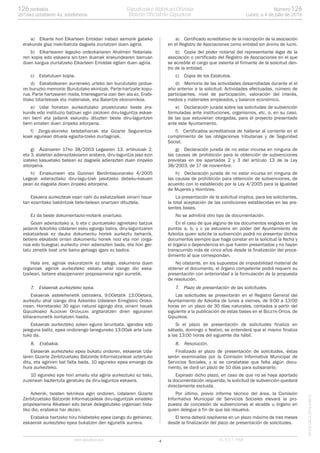 a) Elkarte hori Elkarteen Erroldan irabazi asmorik gabeko
erakunde gisa inskribatuta dagoela ziurtatzen duen agiria.
b) Elkartearen legezko ordezkariaren Ahalmen Notariala-
ren kopia edo eskaera sin-tzen duenak erakundearen barruan
duen kargua ziurtatzeko Elkarteen Erroldak egiten duen agiria.
c) Estatutuen kopia.
d) Eskabidearen aurreneko urteko lan burututako jardue-
rei buruzko memoria: Burututako ekintzak, Parte-hartzaile kopu-
rua, Parte hartzearen maila, Interesgarria izan den ala ez, Erabi-
litako bitartekoak eta materialak, eta Balantze ekonomikoa.
e) Udal honetan aurkeztutako proiekturako beste era-
kunde edo instituzio batzuei egin zaizkien diru-laguntza eskae-
ren berri eta jadanik eskuratu dituzten beste diru-laguntzen
berri ematen duen zinpeko aitorpena.
f) Zerga-alorreko betebeharrak eta Gizarte Segurantza-
koak egunean dituela egiazta-tzeko ziurtagiriak.
g) Azaroaren 17ko 38/2003 Legearen 13. artikuluak 2.
eta 3. ataletan adierazitakoaren arabera, diru-laguntza jaso ezin
izateko kasuetako batean ez dagoela adierazten duen zinpeko
aitorpena.
h) Emakumeen eta Gizonen Berdintasunerako 4/2005
Legeak adierazitako diru-lagu-tzak jasotzeko debeku-kasuen
pean ez dagoela dioen zinpeko aitorpena.
Eskaera aurkezteak esan nahi du eskatzaileek oinarri haue-
tan ezarritako baldintzak bete-betean onartzen dituztela.
Ez da beste dokumentazio-motarik onartuko.
Goian adierazitako a, b eta c puntuetako agirietako batzuk
jadanik Azkoitiko Udalaren esku egongo balira, diru-laguntzaren
eskatzaileak ez dauka dokumentu horiek aurkeztu beharrik,
betiere eskabide orrian dokumentu horiek noiz eta non (orga-
noa edo bulegoa) aurkeztu ziren adierazten bada, eta hori ger-
tatu zenetik bost urte baino gehiago igaro ez badira.
Hala ere, agiriak eskuratzerik ez balego, eskumena duen
organoak agiriok aurkezteko eskatu ahal izango dio eska-
tzaileari, betiere ebazpenaren proposamena egin aurretik.
7. Eskaerak aurkezteko epea.
Eskaerak astelehenetik ostiralera, 9:00etatik 13:00etara,
aurkeztu ahal izango dira Azkoitiko Udalaren Erregistro Oroko-
rrean. Horretarako 30 egun natural egongo dira, oinarri hauek
Gipuzkoako ALDIZKARI OFIZIALEAN argitaratzen diren egunaren
biharamunetik kontatzen hasita.
Eskaerak aurkezteko azken eguna larunbata, igandea edo
jaieguna balitz, epea ondorengo laneguneko 13:00ak arte luza-
tuko da.
8. Erabakia.
Eskaerak aurkezteko epea bukatu ondoren, eskaerak Uda-
laren Gizarte Zerbitzuetako Batzorde Informatzaileak aztertuko
ditu, eta agiriren bat falta bada, 10 eguneko epea emango da
hura aurkezteko.
10 eguneko epe hori amaitu eta agiria aurkeztuko ez balu,
zuzenean baztertuta geratuko da diru-laguntza eskaera.
Azkenik, txosten teknikoa egin ondoren, Udalaren Gizarte
Zerbitzuetako Batzorde Informatzaileak diru-laguntzak emateko
proposamena Alkateari edo berak delegatutako organoari bida-
liko dio, erabakia har dezan.
Erabakia hartzeko hiru hilabeteko epea izango du gehienez,
eskaerak aurkezteko epea bukatzen den egunetik aurrera.
a) Certificado acreditativo de la inscripción de la asociación
en el Registro de Asociaciones como entidad sin ánimo de lucro.
b) Copia del poder notarial del representante legal de la
asociación o certificado del Registro de Asociaciones en el que
se acredite el cargo que ostenta el firmante de la solicitud den-
tro de la entidad.
c) Copia de los Estatutos.
d) Memoria de las actividades desarrolladas durante el el
año anterior a la solicitud: Actividades efectuadas, número de
participantes, nivel de participación, valoración del interés,
medios y materiales empleados, y balance económico.
e) Declaración jurada sobre las solicitudes de subvención
formuladas ante instituciones, organismos, etc. o, en su caso,
de las que estuvieran otorgadas, para el proyecto presentado
ante este Ayuntamiento.
f) Certificados acreditativos de hallarse al corriente en el
cumplimiento de las obligaciones tributarias y de Seguridad
Social.
g) Declaración jurada de no estar incursa en ninguna de
las causas de prohibición para la obtención de subvenciones
previstas en los apartados 2 y 3 del artículo 13 de la Ley
38/2003, de 17 de noviembre.
h) Declaración jurada de no estar incursa en ninguna de
las causas de prohibición para obtención de subvenciones, de
acuerdo con lo establecido por la Ley 4/2005 para la Igualdad
de Mujeres y Hombres.
La presentación de la solicitud implica, para los solicitantes,
la total aceptación de las condiciones establecidas en las pre-
sentes bases.
No se admitirá otro tipo de documentación.
En el caso de que alguno de los documentos exigidos en los
puntos a, b, y c ya estuviera en poder del Ayuntamiento de
Azkoitia quien solicite la subvención podrá no presentar dichos
documentos siempre que haga constar en la solicitud la fecha y
el órgano o dependencia en que fueron presentados y no hayan
transcurrido más de cinco años desde la finalización del proce-
dimiento al que correspondan.
No obstante, en los supuestos de imposibilidad material de
obtener el documento, el órgano competente podrá requerir su
presentación con anterioridad a la formulación de la propuesta
de resolución.
7. Plazo de presentación de las solicitudes.
Las solicitudes se presentarán en el Registro General del
Ayuntamiento de Azkoitia de lunes a viernes, de 9:00 a 13:00
horas en un plazo de 30 días naturales, contados a partir del
siguiente a la publicación de estas bases en el BOLETIN OFICIAL de
Gipuzkoa.
Si el plazo de presentación de solicitudes finaliza en
sábado, domingo o festivo, se entenderá que el mismo finaliza
a las 13:00 horas del siguiente día hábil.
8. Resolución.
Finalizado el plazo de presentación de solicitudes, éstas
serán examinadas por la Comisión Informativa Municipal de
Servicios Sociales, y si se constatase que falta algún docu-
mento, se dará un plazo de 10 días para subsanarlo.
Expirado dicho plazo, en caso de que no se haya aportado
la documentación requerida, la solicitud de subvención quedará
directamente excluida.
Por último, previo informe técnico del área, la Comisión
Informativa Municipal de Servicios Sociales elevará la pro-
puesta de concesión de subvenciones al alcalde u órgano en
quien delegue a fin de que las resuelva.
El tema deberá resolverse en un plazo máximo de tres meses
desde la finalización del plazo de presentación de solicitudes.
4www.gipuzkoa.eus LG.:S.S.1-1958
EKCVGAO-I-2016-04813
Númerozenbakia 126126
Lunes, a 4 de julio de 20162016ko uztailaren 4a, astelehena
Gipuzkoako Aldizkari Ofiziala
Boletín Oficial de Gipuzkoa
 