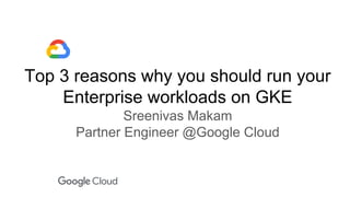 Top 3 reasons why you should run your
Enterprise workloads on GKE
Sreenivas Makam
Partner Engineer @Google Cloud
 
