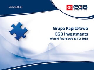 Grupa Kapitałowa
EGB Investments
Wyniki finansowe za I Q 2015
 