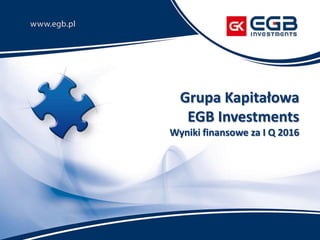 Grupa Kapitałowa
EGB Investments
Wyniki finansowe za I Q 2016
 