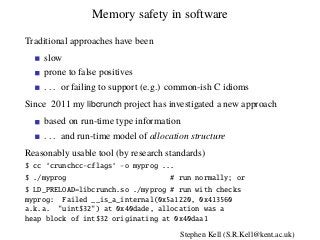 Memory safety in software
Traditional approaches have been
slow
prone to false positives
. . . or failing to support (e.g.) common-ish C idioms
Since 2011 my libcrunch project has investigated a new approach
based on run-time type information
. . . and run-time model of allocation structure
Reasonably usable tool (by research standards)
$ cc ‘crunchcc-cflags‘ -o myprog ...
$ ./myprog # run normally; or
$ LD_PRELOAD=libcrunch.so ./myprog # run with checks
myprog: Failed __is_a_internal(0x5a1220, 0x413560
a.k.a. "uint$32") at 0x40dade, allocation was a
heap block of int$32 originating at 0x40daa1
Stephen Kell (S.R.Kell@kent.ac.uk)
 