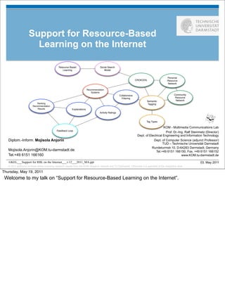 Support for Resource-Based
                       Learning on the Internet

                                                Resource Based                       Social Search
                                                   Learning                             Model


                                                                                                                                                  Personal
                                                                                                                       CROKODIL                   Resource
                                                                                                                                                  Network

                                                                           Recommendation
                                                                              Systems
                                                                                                        Collaboraive                                    Community
                                                                                                          Filtering                                      Resource
                                                                                                                                Semantic                 Network
                            Ranking                                                                                             Tagging
                        Recommendation
                            Results                         Explanations
                                                                                     Activity Ratings


                                                                                                                               Tag Types

                                                                                                                                            KOM - Multimedia Communications Lab
                                              Feedback Loop
                                                                                                                                              Prof. Dr.-Ing. Ralf Steinmetz (Director)
                                                                                                                        Dept. of Electrical Engineering and Information Technology
   Diplom.-Inform. Mojisola Anjorin                                                                                                 Dept. of Computer Science (adjunct Professor)
                                                                                                                                           TUD – Technische Universität Darmstadt
                                                                                                                                   Rundeturmstr.10, D-64283 Darmstadt, Germany
   Mojisola.Anjorin@KOM.tu-darmstadt.de                                                                                               Tel.+49 6151 166150, Fax. +49 6151 166152
   Tel.+49 6151 166160                                                                                                                                    www.KOM.tu-darmstadt.de

   GKEL___Support for RBL on the Internet___v.12___2011_MA.ppt                                                                                                          03. May 2011
   © 2011 author(s) of these slides including research results from the KOM research network and TU Darmstadt. Otherwise it is specified at the respective slide

Thursday, May 19, 2011
 Welcome to my talk on “Support for Resource-Based Learning on the Internet”.
 