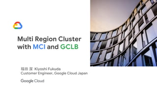 Multi Region Cluster
with MCI and GCLB
福田 潔 Kiyoshi Fukuda
Customer Engineer, Google Cloud Japan
 