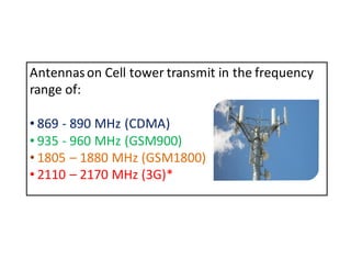 Antennas on Cell tower transmit in the frequency 
range of: 
• 869 - 890 MHz (CDMA) 
• 935 - 960 MHz (GSM900) 
• 1805 – 1880 MHz (GSM1800) 
• 2110 – 2170 MHz (3G)* 
 